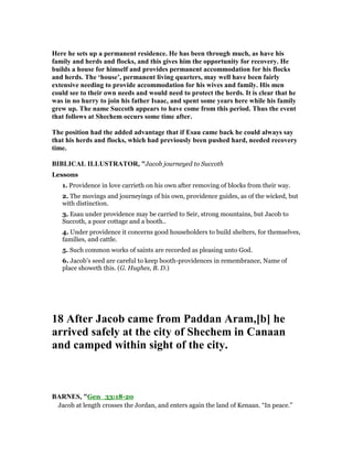 Here he sets up a permanent residence. He has been through much, as have his
family and herds and flocks, and this gives him the opportunity for recovery. He
builds a house for himself and provides permanent accommodation for his flocks
and herds. The ‘house’, permanent living quarters, may well have been fairly
extensive needing to provide accommodation for his wives and family. His men
could see to their own needs and would need to protect the herds. It is clear that he
was in no hurry to join his father Isaac, and spent some years here while his family
grew up. The name Succoth appears to have come from this period. Thus the event
that follows at Shechem occurs some time after.
The position had the added advantage that if Esau came back he could always say
that his herds and flocks, which had previously been pushed hard, needed recovery
time.
BIBLICAL ILLUSTRATOR, "Jacob journeyed to Succoth
Lessons
1. Providence in love carrieth on his own after removing of blocks from their way.
2. The movings and journeyings of his own, providence guides, as of the wicked, but
with distinction.
3. Esau under providence may be carried to Seir, strong mountains, but Jacob to
Succoth, a poor cottage and a booth..
4. Under providence it concerns good householders to build shelters, for themselves,
families, and cattle.
5. Such common works of saints are recorded as pleasing unto God.
6. Jacob’s seed are careful to keep booth-providences in remembrance, Name of
place showeth this. (G. Hughes, B. D.)
18 After Jacob came from Paddan Aram,[b] he
arrived safely at the city of Shechem in Canaan
and camped within sight of the city.
BAR ES, "Gen_33:18-20
Jacob at length crosses the Jordan, and enters again the land of Kenaan. “In peace.”
 