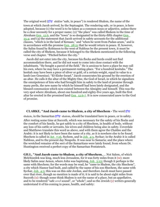 The original word (‫שׁלם‬ shālēm “safe, in peace”) is rendered Shalem, the name of the
town at which Jacob arrived, by the Septuagint. The rendering safe, or in peace, is here
adopted, because (1) the word is to be taken as a common noun or adjective, unless there
be a clear necessity for a proper name; (2) “the place” was called Shekem in the time of
Abraham Gen_12:6, and the “town” is so designated in the thirty-fifth chapter Gen_
35:4; and (3) the statement that Jacob arrived in safety accounts for the additional
clauses, “which is in the land of Kenaan,” and “when he went from Padan-aram,” and is
in accordance with the promise Gen_28:21 that he would return in peace. If, however,
the Salim found by Robinson to the west of Nablous be the present town, it must be
called the city of Shekem, because it belonged to the Shekem mentioned in the following
verse and chapter. “Pitched before the city.”
Jacob did not enter into the city, because his flocks and herds could not find
accommodation there, and he did not want to come into close contact with the
inhabitants. “He bought a parcel of the field.” He is anxious to have a place he may call
his own, where he may have a permanent resting-place. “For a hundred kesitahs.” The
kesitah may have been a piece of silver or gold, of a certain weight, equal in value to a
lamb (see Gesenius). “El-Elohe-Israel.” Jacob consecrates his ground by the erection of
an altar. He calls it the altar of the Mighty One, the God of Israel, in which he signalizes
the omnipotence of him who had brought him in safety to the land of promise through
many perils, the new name by which he himself had been lately designated, and the
blessed communion which now existed between the Almighty and himself. This was the
very spot where Abraham, about one hundred and eighty-five years ago, built the first
altar he erected in the promised land Gen_12:6-7. It is now consecrated anew to the God
of promise.
CLARKE, "And Jacob came to Shalem, a city of Shechem - The word ‫שלם‬
shalem, in the Samaritan ‫שלום‬ shalom, should be translated here in peace, or in safety.
After resting some time at Succoth, which was necessary for the safety of his flocks and
the comfort of his family, he got safely to a city of Shechem, in health of body, without
any loss of his cattle or servants, his wives and children being also in safety. Coverdale
and Matthews translate this word as above, and with them agree the Chaldee and the
Arabic: it is not likely to have been the name of a city, as it is nowhere else to be found.
Shechem is called in Act_7:16, Sychem, and in Joh_4:5, Sychar; in the Arabic it is called
Nablous, and to the present day Neapolis. It was near to Samaria; and the place where
the wretched remains of the sect of the Samaritans were lately found, from whom Dr.
Huntington received a perfect copy of the Samaritan Pentateuch.
GILL, "And Jacob came to Shalem, a city of Shechem,.... Not Salem, of which
Melchizedek was king, much less Jerusalem, for it was forty miles from it (w); more
likely Salim near Aenon, where John was baptizing, Joh_3:23; though it perhaps is the
same with Shechem; for the words may be read, he "came to Shalem, the city Shechem",
a city which Hamor had built, and called by the name of his son Shechem, the same with
Sychar, Joh_4:5; this was on this side Jordan, and therefore Jacob must have passed
over that river, though no mention is made of it; it is said to be about eight miles from
Succoth (x): though some think Shalem is not the name of a place, but an appellative,
and to be rendered "safe and sound", or "whole"; and so the Jewish (y) writers generally
understand it of his coming in peace, health, and safety:
 