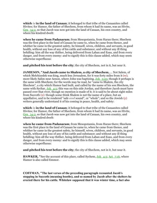 which is in the land of Canaan; it belonged to that tribe of the Canaanites called
Hivites; for Hamor, the father of Shechem, from whom it had its name, was an Hivite,
Gen_34:2, so that Jacob was now got into the land of Canaan, his own country, and
where his kindred dwelt:
when he came from Padanaram; from Mesopotamia, from Haran there; Shechem
was the first place in the land of Canaan he came to, when he came from thence, and
whither he came in the greatest safety, he himself, wives, children, and servants, in good
health, without any loss of any of his cattle and substance; and without any ill thing
befalling: him all the way thither, being delivered from Laban and Esau, and from every
danger, and from every enemy: and to signify this is this clause added, which may seem
otherwise superfluous:
and pitched his tent before the city; the city of Shechem, not in it, but near it.
JAMIESO , "And Jacob came to Shalem, a city of Shechem,.... Not Salem, of
which Melchizedek was king, much less Jerusalem, for it was forty miles from it (w);
more likely Salim near Aenon, where John was baptizing, Joh_3:23; though it perhaps is
the same with Shechem; for the words may be read, he "came to Shalem, the city
Shechem", a city which Hamor had built, and called by the name of his son Shechem, the
same with Sychar, Joh_4:5; this was on this side Jordan, and therefore Jacob must have
passed over that river, though no mention is made of it; it is said to be about eight miles
from Succoth (x): though some think Shalem is not the name of a place, but an
appellative, and to be rendered "safe and sound", or "whole"; and so the Jewish (y)
writers generally understand it of his coming in peace, health, and safety:
which is in the land of Canaan; it belonged to that tribe of the Canaanites called
Hivites; for Hamor, the father of Shechem, from whom it had its name, was an Hivite,
Gen_34:2, so that Jacob was now got into the land of Canaan, his own country, and
where his kindred dwelt:
when he came from Padanaram; from Mesopotamia, from Haran there; Shechem
was the first place in the land of Canaan he came to, when he came from thence, and
whither he came in the greatest safety, he himself, wives, children, and servants, in good
health, without any loss of any of his cattle and substance; and without any ill thing
befalling: him all the way thither, being delivered from Laban and Esau, and from every
danger, and from every enemy: and to signify this is this clause added, which may seem
otherwise superfluous:
and pitched his tent before the city; the city of Shechem, not in it, but near it.
HAWKER, "See the account of this place, called Sychem, Joh_4:5; Act_7:16, where
Hamor is also called Emmor.
COFFMA , "The last verses of the preceding paragraph recounted Jacob's
stopping in Succoth (meaning booths), and so named by Jacob after the shelters he
erected there for his cattle. Whitelaw supposed that it was winter time, a fact also
 