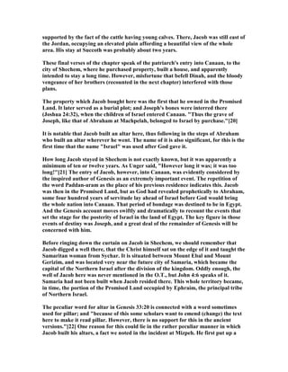 supported by the fact of the cattle having young calves. There, Jacob was still east of
the Jordan, occupying an elevated plain affording a beautiful view of the whole
area. His stay at Succoth was probably about two years.
These final verses of the chapter speak of the patriarch's entry into Canaan, to the
city of Shechem, where he purchased property, built a house, and apparently
intended to stay a long time. However, misfortune that befell Dinah, and the bloody
vengeance of her brothers (recounted in the next chapter) interfered with those
plans.
The property which Jacob bought here was the first that he owned in the Promised
Land. It later served as a burial plot; and Joseph's bones were interred there
(Joshua 24:32), when the children of Israel entered Canaan. "Thus the grave of
Joseph, like that of Abraham at Machpelah, belonged to Israel by purchase."[20]
It is notable that Jacob built an altar here, thus following in the steps of Abraham
who built an altar wherever he went. The name of it is also significant, for this is the
first time that the name "Israel" was used after God gave it.
How long Jacob stayed in Shechem is not exactly known, but it was apparently a
minimum of ten or twelve years. As Unger said, "However long it was; it was too
long!"[21] The entry of Jacob, however, into Canaan, was evidently considered by
the inspired author of Genesis as an extremely important event. The repetition of
the word Paddan-aram as the place of his previous residence indicates this. Jacob
was then in the Promised Land, but as God had revealed prophetically to Abraham,
some four hundred years of servitude lay ahead of Israel before God would bring
the whole nation into Canaan. That period of bondage was destined to be in Egypt.
And the Genesis account moves swiftly and dramatically to recount the events that
set the stage for the posterity of Israel in the land of Egypt. The key figure in those
events of destiny was Joseph, and a great deal of the remainder of Genesis will be
concerned with him.
Before ringing down the curtain on Jacob in Shechem, we should remember that
Jacob digged a well there, that the Christ himself sat on the edge of it and taught the
Samaritan woman from Sychar. It is situated between Mount Ebal and Mount
Gerizim, and was located very near the future city of Samaria, which became the
capital of the orthern Israel after the division of the kingdom. Oddly enough, the
well of Jacob here was never mentioned in the O.T., but John 4:6 speaks of it.
Samaria had not been built when Jacob resided there. This whole territory became,
in time, the portion of the Promised Land occupied by Ephraim, the principal tribe
of orthern Israel.
The peculiar word for altar in Genesis 33:20 is connected with a word sometimes
used for pillar; and "because of this some scholars want to emend (change) the text
here to make it read pillar. However, there is no support for this in the ancient
versions."[22] One reason for this could lie in the rather peculiar manner in which
Jacob built his altars, a fact we noted in the incident at Mizpeh. He first put up a
 