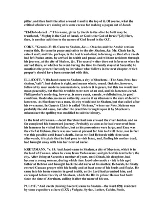 pillar, and then built the altar around it and to the top of it. Of course, what the
critical scholars are aiming at is some excuse for making a pagan out of Jacob.
"El-Elohe-Israel ..." This name, given by Jacob to the altar he built may be
translated, "Mighty is the God of Israel, or God is the God of Israel."[23] Here,
then, is another addition to the names of God found in the O.T.
COKE, "Genesis 33:18. Came to Shalem, &c.— Onkelos and the Arabic version
render this, He came in peace and safety to the city Shalem, &c. Mr. Chais has it,
sain et sauf; and this, perhaps, is the best translation; informing us, that after Jacob
had left Padan-aram, he arrived in health and peace, and without accidents through
his journey, at the city of Shalem, &c. The sacred writer does not inform us when he
arrived there, or whither he went during the time his family stayed at Succoth; he
mentions the present fact only to introduce what follows in the next chapter, which
properly should have been connected with this.
ELLICOTT, "(18) Jacob came to Shalem, a city of Shechem.—The Sam. Pent. has
shalom,”safe”; but shalem is right, and means whole, sound. Onkelos, however,
followed by most modern commentators, renders it in peace, but this too would not
mean peaceably, but that his troubles were now at an end, and his lameness cured.
Philippsohn’s rendering, however, is more exact, namely, wohlbehalten, in good
condition. Rashi also, no mean authority, sees in it an allusion to the cure of Jacob’s
lameness. As Shechem was a man, his city would not be Shalem, but that called after
his own name. In Genesis 12:6 it is called “Sichern,” where see ote. Sichern was
probably the old name, but after the cruel fate brought upon it by Shechem’s
misconduct the spelling was modified to suit the history.
In the land of Canaan.—Jacob therefore had now crossed the river Jordan, and so
far completed his homeward journey. Probably as soon as he had recovered from
his lameness he visited his father, but as his possessions were large, and Esau was
the chief at Hebron, there was no room at present for him to dwell there, nor in fact
was this possible until Isaac’s death. But as we find Deborah with them soon
afterwards, it is plain that he had gone to visit Isaac, and, finding his mother dead,
had brought away with him her beloved nurse.
KRETZMA , "v. 18. And Jacob came to Shalem, a city of Shechem, which is in
the land of Canaan, when he came from Padanaram; and pitched his tent before the
city. After living at Succoth a number of years, until Dinah, his daughter, had
become a young woman, during which time Jacob also made a visit to his aged
father at Hebron and brought back the old nurse of his mother, Deborah, he finally
entered Canaan proper with his family and at least some of his herds and flocks. He
came into his home country in good health, as the Lord had promised him, and
encamped before the city of Shechem, which the Hivite prince Hamor had built
since the time of Abraham, calling it after the name of his son.
PULPIT, "And Jacob (leaving Succoth) came to Shalem—the word ‫ֵם‬‫ל‬ ָ‫,שׁ‬ rendered
by some expositors as here (LXX ; Vulgate, Syriac, Luther, Calvin, Poole,
 