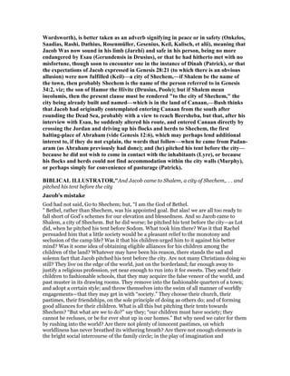 Wordsworth), is better taken as an adverb signifying in peace or in safety (Onkelos,
Saadias, Rashi, Dathius, Rosenmüller, Gesenius, Keil, Kalisch, et alii), meaning that
Jacob Was now sound in his limb (Jarehi) and safe in his person, being no more
endangered by Esau (Gerundensis in Drusius), or that he had hitherto met with no
misfortune, though soon to encounter one in the instance of Dinah (Patrick), or that
the expectations of Jacob expressed in Genesis 28:21 (to which there is an obvious
allusion) were now fulfilled (Keil)—a city of Shechem,—if Shalem be the name of
the town, then probably Shechem is the name of the person referred to in Genesis
34:2, viz; the son of Hamor the Hivite (Drusius, Poole); but if Shalem mean
incolumis, then the present clause must be rendered "to the city of Shechem," the
city being already built and named—which is in the land of Canaan,—Bush thinks
that Jacob had originally contemplated entering Canaan from the south after
rounding the Dead Sea, probably with a view to reach Beersheba, but that, after his
interview with Esau, he suddenly altered his route, and entered Canaan directly by
crossing the Jordan and driving up his flocks and herds to Shechem, the first
halting-place of Abraham (vide Genesis 12:6), which may perhaps lend additional
interest to, if they do not explain, the words that follow—when he came from Padan-
aram (as Abraham previously had done); and (he) pitched his tent before the city—
because he did not wish to come in contact with the inhabitants (Lyre), or because
his flocks and herds could not find accommodation within the city walls (Murphy),
or perhaps simply for convenience of pasturage (Patrick).
BIBLICAL ILLUSTRATOR,"And Jacob came to Shalem, a city of Shechem,. . . and
pitched his tent before the city
Jacob’s mistake
God had not said, Go to Shechem; but, “I am the God of Bethel.
” Bethel, rather than Shechem, was his appointed goal. But alas! we are all too ready to
fall short of God’s schemes for our elevation and blessedness. And so Jacob came to
Shalem, a city of Shechem. But he did worse; he pitched his tent before the city—as Lot
did, when he pitched his tent before Sodom. What took him there? Was it that Rachel
persuaded him that a little society would be a pleasant relief to the monotony and
seclusion of the camp life? Was it that his children urged him to it against his better
mind? Was it some idea of obtaining eligible alliances for his children among the
children of the land? Whatever may have been his reason, there stands the sad and
solemn fact that Jacob pitched his tent before the city. Are not many Christians doing so
still? They live on the edge of the world, just on the borderland; far enough away to
justify a religious profession, yet near enough to run into it for sweets. They send their
children to fashionable schools, that they may acquire the false veneer of the world, and
past muster in its drawing rooms. They remove into the fashionable quarters of a town;
and adopt a certain style; and throw themselves into the swim of all manner of worldly
engagements—that they may get in with “society.” They choose their church, their
pastimes, their friendships, on the sole principle of doing as others do; and of forming
good alliances for their children. What is all this but pitching their tents towards
Shechem? “But what are we to do?” say they; “our children must have society; they
cannot be recluses, or be for ever shut up in our homes.” But why need we cater for them
by rushing into the world? Are there not plenty of innocent pastimes, on which
worldliness has never breathed its withering breath? Are there not enough elements in
the bright social intercourse of the family circle; in the play of imagination and
 