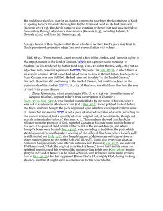 He could have clarified that for us. Rather it seems to have been the faithfulness of God
in sparing Jacob's life and returning him to the Promised Land as He had promised
(Genesis 28:13-15). The Jacob narrative also contains evidence that God was faithful to
bless others through Abraham's descendants (Genesis 12:3), including Laban (cf.
Genesis 30:27) and Esau (cf. Genesis 33:11).
A major lesson of this chapter is that those who have received God's grace may trust in
God's promise of protection when they seek reconciliation with others.
K&D 18-20, "From Succoth, Jacob crossed a ford of the Jordan, and “came in safety to
the city of Sichem in the land of Canaan.” ‫ם‬ ֵ‫ל‬ ָ‫שׁ‬ is not a proper name meaning “to
Shalem,” as it is rendered by Luther (and Eng. Vers., Tr.) after the lxx, Vulg., etc.; but an
adjective, safe, peaceful, equivalent to ‫ּום‬‫ל‬ ָ‫שׁ‬ ְ , “in peace,” in Gen_28:21, to which there is
an evident allusion. What Jacob had asked for in his vow at Bethel, before his departure
from Canaan, was now fulfilled. He had returned in safety “to the land of Canaan;”
Succoth, therefore, did not belong to the land of Canaan, but must have been on the
eastern side of the Jordan. ‫ם‬ ֶ‫כ‬ ְ‫שׁ‬ ‫יר‬ ִ‫,ע‬ lit., city of Shechem; so called from Shechem the son
of the Hivite prince Hamor
(Note: Mamortha, which according to Plin. (h. n. v. 14) was the earlier name of
Neapolis (Nablus), appears to have been a corruption of Chamor.)
(Gen_33:19, Gen_34:2.), who founded it and called it by the name of his son, since it
was not in existence in Abraham's time (vid., Gen_12:6). Jacob pitched his tent before
the town, and then bought the piece of ground upon which he encamped from the sons
of Hamor for 100 Kesita. ‫ה‬ ָ‫יט‬ ִ‫שׂ‬ ְ‫ק‬ is not a piece of silver of the value of a lamb (according to
the ancient versions), but a quantity of silver weighed out, of considerable, though not
exactly determinable value: cf. Ges. thes. s. v. This purchase showed that Jacob, in
reliance upon the promise of God, regarded Canaan as his own home and the home of
his seed. This piece of field, which fell to the lot of the sons of Joseph, and where
Joseph's bones were buried (Jos_24:32), was, according to tradition, the plain which
stretches out at the south-eastern opening of the valley of Shechem, where Jacob's well
is still pointed out (Joh_4:6), also Joseph's grave, a Mahometan wely (grave) two or
three hundred paces to the north (Rob. Pal. iii. 95ff.). Jacob also erected an altar, as
Abraham had previously done after his entrance into Canaan (Gen_12:7), and called it
El-Elohe-Israel, “God (the mighty) is the God of Israel,” to set forth in this name the
spiritual acquisition of his previous life, and according to his vow (Gen_28:21) to give
glory to the “God of Israel” (as he called Jehovah, with reference to the name given to
him at Gen_32:29), for having proved Himself to be El, a mighty God, during his long
absence, and that it might serve as a memorial for his descendants.
 