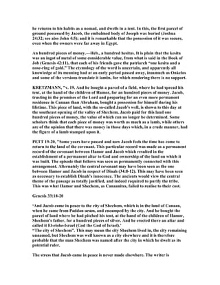 he returns to his habits as a nomad, and dwells in a tent. In this, the first parcel of
ground possessed by Jacob, the embalmed body of Joseph was buried (Joshua
24:32; see also John 4:5); and it is remarkable that the possession of it was secure,
even when the owners were far away in Egypt.
An hundred pieces of money.—Heb., a hundred hesitas. It is plain that the kesita
was an ingot of metal of some considerable value, from what is said in the Book of
Job (Genesis 42:11), that each of his friends gave the patriarch “one kesita and a
nose-ring of gold.” The etymology of the word is uncertain, and apparently all
knowledge of its meaning had at an early period passed away, inasmuch as Onkelos
and some of the versions translate it lambs, for which rendering there is no support.
KRETZMA , "v. 19. And he bought a parcel of a field, where he had spread his
tent, at the hand of the children of Hamor, for an hundred pieces of money. Jacob,
trusting in the promises of the Lord and preparing for an even more permanent
residence in Canaan than Abraham, bought a possession for himself during his
lifetime. This piece of land, with the so-called Jacob's well, is shown to this day at
the southeast opening of the valley of Shechem. Jacob paid for this land one
hundred pieces of money, the value of which can no longer be determined. Some
scholars think that each piece of money was worth as much as a lamb, while others
are of the opinion that there was money in those days which, in a crude manner, had
the figure of a lamb stamped upon it.
PETT 19-20, "Some years have passed and now Jacob feels the time has come to
return to the land of the covenant. This particular record was made as a permanent
record of the covenant between Hamor and Jacob which resulted in the
establishment of a permanent altar to God and ownership of the land on which it
was built. The episode that follows was seen as permanently connected with this
arrangement. Alternately the central covenant may have been seen as the one
between Hamor and Jacob in respect of Dinah (34:8-12). This may have been seen
as necessary to establish Dinah’s innocence. The ancients would view the central
theme of the passage as totally justified, and indeed required to purify the tribe.
This was what Hamor and Shechem, as Canaanites, failed to realise to their cost.
Genesis 33:18-20
‘And Jacob came in peace to the city of Shechem, which is in the land of Canaan,
when he came from Paddan-aram, and encamped by the city. And he bought the
parcel of land where he had pitched his tent, at the hand of the children of Hamor,
Shechem’s father, for a hundred pieces of silver. And he erected there an altar and
called it El-elohe-Israel (God the God of Israel).’
“The city of Shechem”. This may mean the city Shechem lived in, the city remaining
unnamed, but Shechem was well known as a city elsewhere and it is therefore
probable that the man Shechem was named after the city in which he dwelt as its
potential ruler.
The stress that Jacob came in peace is never made elsewhere. The writer is
 