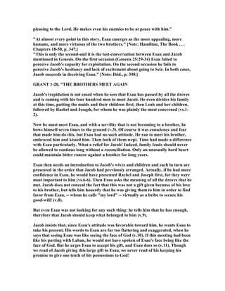 pleasing to the Lord, He makes even his enemies to be at peace with him."
"At almost every point in this story, Esau emerges as the more appealing, more
humane, and more virtuous of the two brothers." [ ote: Hamilton, The Book . . .
Chapters 18-50, p. 347.]
"This is only the second-and it is the last-conversation between Esau and Jacob
mentioned in Genesis. On the first occasion (Genesis 25:29-34) Esau failed to
perceive Jacob's capacity for exploitation. On the second occasion he fails to
perceive Jacob's hesitancy and lack of excitement about going to Seir. In both cases,
Jacob succeeds in deceiving Esau." [ ote: Ibid., p. 348.]
GRA T 1-20, "THE BROTHERS MEET AGAI
Jacob's trepidation is not eased when he sees that Esau has passed by all the droves
and is coming with his four hundred men to meet Jacob. He even divides his family
at this time, putting the maids and their children first, then Leah and her children,
followed by Rachel and Joseph, for whom he was plainly the most concerned (vs.1-
2).
ow he must meet Esau, and with a servility that is not becoming to a brother, he
bows himself seven times to the ground (v.3). Of course it was conscience and fear
that made him do this, but Esau had no such attitude. He ran to meet his brother,
embraced him and kissed him. Then both of them wept. Time had made a difference
with Esau particularly. What a relief for Jacob! Indeed, family feuds should never
be allowed to continue long without a reconciliation. Only an unusually hard heart
could maintain bitter rancor against a brother for long years.
Esau then needs an introduction to Jacob's wives and children and each in turn are
presented in the order that Jacob had previously arranged. Actually, if he had more
confidence in Esau, he would have presented Rachel and Joseph first, for they were
most important to him (vs.6-6). Then Esau asks the meaning of all the droves that he
met. Jacob does not conceal the fact that this was not a gift given because of his love
to his brother, but tells him honestly that he was giving them to him in order to find
favor from Esau, -- whom he calls "my lord" -- virtually as a bribe to secure his
good-will! (v.8).
But even Esau was not looking for any such thing: he tells him that he has enough,
therefore that Jacob should keep what belonged to him (v.9).
Jacob insists that, since Esau's attitude was favorable toward him, he wants Esau to
take his present. His words to Esau are far too flattering and exaggerated, when he
says that seeing Esau was like seeing the face of God (v.10). If this meeting had been
like his parting with Laban, he would not have spoken of Esau's face being like the
face of God. But he urges Esau to accept his gift, and Esau does so (v.11). Though
we read of Jacob giving this large gift to Esau, we never read of his keeping his
promise to give one tenth of his possessions to God!
 
