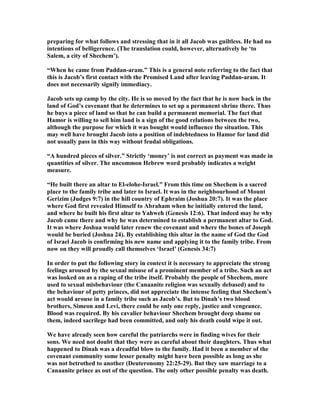 preparing for what follows and stressing that in it all Jacob was guiltless. He had no
intentions of belligerence. (The translation could, however, alternatively be ‘to
Salem, a city of Shechem’).
“When he came from Paddan-aram.” This is a general note referring to the fact that
this is Jacob’s first contact with the Promised Land after leaving Paddan-aram. It
does not necessarily signify immediacy.
Jacob sets up camp by the city. He is so moved by the fact that he is now back in the
land of God’s covenant that he determines to set up a permanent shrine there. Thus
he buys a piece of land so that he can build a permanent memorial. The fact that
Hamor is willing to sell him land is a sign of the good relations between the two,
although the purpose for which it was bought would influence the situation. This
may well have brought Jacob into a position of indebtedness to Hamor for land did
not usually pass in this way without feudal obligations.
“A hundred pieces of silver.” Strictly ‘money’ is not correct as payment was made in
quantities of silver. The uncommon Hebrew word probably indicates a weight
measure.
“He built there an altar to El-elohe-Israel.” From this time on Shechem is a sacred
place to the family tribe and later to Israel. It was in the neighbourhood of Mount
Gerizim (Judges 9:7) in the hill country of Ephraim (Joshua 20:7). It was the place
where God first revealed Himself to Abraham when he initially entered the land,
and where he built his first altar to Yahweh (Genesis 12:6). That indeed may be why
Jacob came there and why he was determined to establish a permanent altar to God.
It was where Joshua would later renew the covenant and where the bones of Joseph
would be buried (Joshua 24). By establishing this altar in the name of God the God
of Israel Jacob is confirming his new name and applying it to the family tribe. From
now on they will proudly call themselves ‘Israel’ (Genesis 34:7)
In order to put the following story in context it is necessary to appreciate the strong
feelings aroused by the sexual misuse of a prominent member of a tribe. Such an act
was looked on as a raping of the tribe itself. Probably the people of Shechem, more
used to sexual misbehaviour (the Canaanite religion was sexually debased) and to
the behaviour of petty princes, did not appreciate the intense feeling that Shechem’s
act would arouse in a family tribe such as Jacob’s. But to Dinah’s two blood
brothers, Simeon and Levi, there could be only one reply, justice and vengeance.
Blood was required. By his cavalier behaviour Shechem brought deep shame on
them, indeed sacrilege had been committed, and only his death could wipe it out.
We have already seen how careful the patriarchs were in finding wives for their
sons. We need not doubt that they were as careful about their daughters. Thus what
happened to Dinah was a dreadful blow to the family. Had it been a member of the
covenant community some lesser penalty might have been possible as long as she
was not betrothed to another (Deuteronomy 22:25-29). But they saw marriage to a
Canaanite prince as out of the question. The only other possible penalty was death.
 