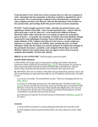 From the point of view of the story of the covenant, however, this was a moment of
crisis. Absorption into the community at Shechem would have signalled the end of
the covenant. The covenant people would have been absorbed into a community
whose religious practises were debased. Thus the determination of the brothers to
have justice done, and sacrilege dealt with, preserved the covenant community.
PULPIT,"And he bought a parcel of a field,—literally, the portion (from a root
signifying to divide) of the field—where he had spread his tent,—and in which he
afterwards sank a well (cf. John 4:6)—at the hand of the children of Homer,
Shechem's father (after whom the town was named, ut supra), for an hundred
pieces of money—or kesitahs, the etymology of which is uncertain (Kalisch), though
connected by some philologists (Gesenius, Furst) with kasat, to weigh; translated
lambs (Onkelos, LXX; Vulgate), but believed to have been a certain weight now
unknown, or a piece of money of a definite value, perhaps the price of a lamb
(Murphy), which, like the shekel, was used for purposes of commercial exchange by
the patriarchs (Gesenius)—probably a coin stamped with the figure of a lamb
(Bochart, Munter); but coined money does not appear to have been of so great
antiquity (Rosenmüller, Wordsworth, Alford).
BIBLICAL ILLUSTRATOR, "And he bought a parcel of a field
Jacob’s faith and piety
I. HIS FAITH. He bought a parcel of ground as a pledge of his faith in the future
possession of that country by his posterity (Gen_33:19). This purchase of a portion of
land, concerning which God had promised Abraham that it should be his, showed
Jacob’s deep conviction that the promise was renewed to him and to his seed.
II. HIS PIETY. This was an evidence of his faith. He gave himself up entirely to God, and
this inward feeling was expressed outwardly by acts of obedience and devotion. His piety
is seen—
1. In an act of worship. “He erected there an altar.” This was in keeping with his vow
(Gen_28:21).
2. In the use of blessings already given. He called the altar “El-Elohe-Israel” (Gen_
33:20). He now uses his own new name, Israel, for the first time, in association with
the name of God. He uses that name which signifies the Mighty One, who was now
his covenant God. He lives up to his privilege, uses all that God had given. He had
vowed that he would take the Lord to be his God.
3. In the peace he enjoyed. He arrived in peace at his journey’s end (Gen_33:18). (T.
H. Leale.)
Lessons
1. Jacob and his seed desire to usurp nothing but what they buy from the world.
2. God’s pilgrims mind no great purchase below, but only a place for a tent: a little
place.
 