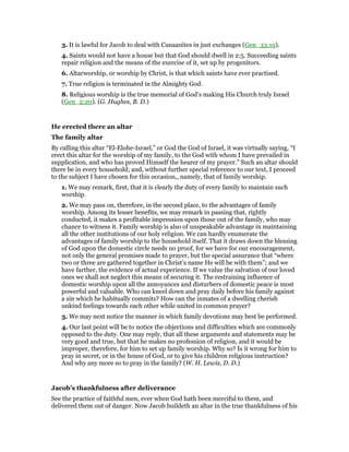 3. It is lawful for Jacob to deal with Canaanites in just exchanges (Gen_33:19).
4. Saints would not have a house but that God should dwell in 2:5. Succeeding saints
repair religion and the means of the exercise of it, set up by progenitors.
6. Altarworship, or worship by Christ, is that which saints have ever practised.
7. True religion is terminated in the Almighty God.
8. Religious worship is the true memorial of God’s making His Church truly Israel
(Gen_2:20). (G. Hughes, B. D.)
He erected there an altar
The family altar
By calling this altar “El-Elohe-Israel,” or God the God of Israel, it was virtually saying, “I
erect this altar for the worship of my family, to the God with whom I have prevailed in
supplication, and who has proved Himself the hearer of my prayer.” Such an altar should
there be in every household; and, without further special reference to our text, I proceed
to the subject I have chosen for this occasion,, namely, that of family worship.
1. We may remark, first, that it is clearly the duty of every family to maintain such
worship.
2. We may pass on, therefore, in the second place, to the advantages of family
worship. Among its lesser benefits, we may remark in passing that, rightly
conducted, it makes a profitable impression upon those out of the family, who may
chance to witness it. Family worship is also of unspeakable advantage in maintaining
all the other institutions of our holy religion. We can hardly enumerate the
advantages of family worship to the household itself. That it draws down the blessing
of God upon the domestic circle needs no proof, for we have for our encouragement,
not only the general promises made to prayer, but the special assurance that “where
two or three are gathered together in Christ’s name He will be with them”; and we
have farther, the evidence of actual experience. If we value the salvation of our loved
ones we shall not neglect this means of securing it. The restraining influence of
domestic worship upon all the annoyances and disturbers of domestic peace is most
powerful and valuable. Who can kneel down and pray daily before his family against
a sin which he habitually commits? How can the inmates of a dwelling cherish
unkind feelings towards each other while united in common prayer?
3. We may next notice the manner in which family devotions may best be performed.
4. Our last point will be to notice the objections and difficulties which are commonly
opposed to the duty. One may reply, that all these arguments and statements may be
very good and true, but that he makes no profession of religion, and it would be
improper, therefore, for him to set up family worship. Why so? Is it wrong for him to
pray in secret, or in the house of God, or to give his children religious instruction?
And why any more so to pray in the family? (W. H. Lewis, D. D.)
Jacob’s thankfulness after deliverance
See the practice of faithful men, ever when God hath been merciful to them, and
delivered them out of danger. Now Jacob buildeth an altar in the true thankfulness of his
 