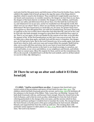 soul unto God for this great mercy and deliverance of him from his brother Esau. And he
calleth it the mighty God of Israel: giving to the sign the name of the thing which it
signified, which is usual in the Scripture. Thus would God it might kindle some heat in
our hearts and consciences, to consider ourselves, the dangers we have been in our days,
the dangers of the land wherein we inhabit. The dangers of wife, children, and friends,
and now our safety and deliverance from all our fears. For this hath the Lord done for
us, and whatsoever it is in our eyes, surely it is wonderful even through the world. But
where now are our altars? That is, where are our thanks and most grateful songs for our
deliverance? We have found mercy as Jacob did; yea, for more, for greater Esaus have
come against us, than did against him, not with four hundred men, but many thousands,
to captivate us for ever as their slaves when they had slain their fill. And yet we live, and
by God only who hath strangely revenged us upon them that would thus have eaten us
up. That is, as I say again, we give not thanks for the custom of our time, as he did after
the manner of his. At the first peradventure we did, but it was soon at an end. Now are
we fallen into a deep sleep again, and both God and His mercy is forgotten. Our danger
also, as if it had never been. But in the Lord I beseech you, let us awake again, look upon
Jacob here what he cloth, and every man and woman follow his example. Build God an
altar, not in earth with lime and stone, but in your heart of most kind and thankful
remembrance for all His mercies to the land, to our dread sovereign, to ourselves, our
souls and bodies, to our wives and children, to our neighbours and friends, and infinite
ways that we cannot name. Bless His majesty for them, and let not the remembrance die,
till you die yourself. A thankful heart is all that the Lord seeketh, and it is all that indeed
we can do to Him. (Bp. Babington.).
20 There he set up an altar and called it El Elohe
Israel.[d]
CLARKE, "And he erected there an altar - It appears that Jacob had a very
correct notion of the providence and mercy of God; hence he says, Gen_33:5 : The
children which God hath Graciously given thy servant; and in Gen_33:11 he attributes all
his substance to the bounty of his Maker: Take, I pray thee, my blessing - because God
hath dealt Graciously with me, and because I have enough. Hence he viewed God as the
God of all grace, and to him he erects an altar, dedicating it to God, the God of Israel,
referring particularly to the change of his own name, and the mercies which he then
received; and hence perhaps it would be best to translate the words, The strong God (is)
the God of Israel; as by the power of his grace and goodness he had rescued, defended,
blessed, and supported him from his youth up until now. The erecting altars with
particular names appears in other places; so, Exo_17:15, Moses calls his altar Jehovah-
nissi, “the Lord is my banner.”
 