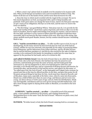 1. When a man’s way’s please God, he maketh even his enemies to be at peace with
him. When Jacob had got reconciled to God, God reconciled his brother to him. The
hearts of all men are in the hands of God, and he turns them howsoever he will.
2. Since the time in which Jacob wrestled with the Angel of the covenant. We see in
him much dependence on God, accompanied with a spirit of deep humility and
gratitude. God’s grace alone can change the heart of man, and it is by that grace only that
we get a sense of our obligations; this lays us in the dust, and the more we receive the
lower we shall lie.
3. “The first thing,” says good Bishop Wilson, “that pious men do, is to provide for the
honor and worship of God.” Jacob buys a piece of ground, and erects an altar on it in the
land of a heathen, that he might acknowledge God among his enemies, and turn them to
the true faith; and there is every reason to believe that this expedient would have been
successful, had it not been for the base conduct of his sons. How true is the saying, One
sinner spoileth much good! Reader, beware, lest thy conduct should become a stumbling
block to any.
GILL, "And he erected there an altar,.... To offer sacrifice upon to God, by way of
thanksgiving, for the many mercies he had received since he went out of the land of
Canaan, whither he was now returned; and especially for his safety in journeying hither
from Padanaram, and for deliverance from Laban and Esau, and for all other favours
that he and his had been partakers of. And this he also erected for the sake of religious
worship, to be continued in his family; he intending to reside here for some time, as
appears by the purchase he had made, and as it is certain he did:
and called it Elelohe-Israel: God, the God of Israel; that is, he called the altar the
altar of God, who is the God of Israel, who had been his God, his preserver and
protector; and had lately given him the name of Israel, and had made good what
answered to it, and was designed by it, that as he had had power with God, and
prevailed, so he should with man; and as a memorial of all these favours and mercies, he
erected this altar, and devoted it to God and his service, and called it by this name: or
"he called upon God, the God of Israel", as the Septuagint and Vulgate Latin versions; he
prayed unto him at the time he offered sacrifice on the altar, and gave him praise for all
the great and good things he had done for him. Jacob must have stayed at Succoth, and
at this place, many years, especially at the latter; since, when he came into those parts,
Dinah was a child of little more than six years of age, and Simeon and Levi were very
young, not above eleven or twelve years of age; and yet, before he left Shechem, Dinah
was marriageable, and Simeon and Levi were grown strong and able bodied men, and
did a most strange exploit in slaying all the males in Shechem, as recorded in the next
chapter.
JAMIESO , "and he erected ... an altar — A beautiful proof of his personal
piety, a most suitable conclusion to his journey, and a lasting memorial of a
distinguished favor in the name “God, the God of Israel.” Wherever we pitch a tent, God
shall have an altar.
HAWKER, "El-elohe-Israel, is God, the God of Israel; meaning God in a covenant way.
REFLECTIONS
 