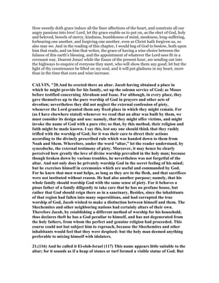 How sweetly doth grace induce all the finer affections of the heart, and constrain all our
angry passions into love! Lord, let thy grace enable us to put on, as the elect of God, holy
and beloved, bowels of mercy, kindness, humbleness of mind, meekness, long-suffering,
forbearing one another, and forgiving one another, even as Christ hath forgiven us, so
also may we. And in the reading of this chapter, I would beg of God to bestow, both upon
him that reads, and on him that writes, the grace of having a wise choice between the
fulness of this earth’s blessing, and the appointment of whatever the Lord sees fit in a
covenant way. Dearest Jesus! while the Esaus of the present hour, are sending out into
the highways to enquire of everyone they meet, who will show them any good; let but the
light of thy countenance be lifted on my soul, and it will put gladness in my heart, more
than in the time that corn and wine increase.
CALVI , "20.And he erected there an altar. Jacob having obtained a place in
which he might provide for his family, set up the solemn service of God; as Moses
before testified concerning Abraham and Isaac. For although, in every place, they
gave themselves up to the pure worship of God in prayers and other acts of
devotion; nevertheless they did not neglect the external confession of piety,
whenever the Lord granted them any fixed place in which they might remain. For
(as I have elsewhere stated) whenever we read that an altar was built by them, we
must consider its design and use: namely, that they might offer victims, and might
invoke the name of God with a pure rite; so that, by this method, their religion and
faith might be made known. I say this, lest any one should think that they rashly
trifled with the worship of God; for it was their care to direct their actions
according to the divinely prescribed rule which was handed down to them from
oah and Shem. Wherefore, under the word “altar,” let the reader understand, by
synecdoche, the external testimony of piety. Moreover, it may hence be clearly
perceived how greatly the love of divine worship prevailed in the holy man; because
though broken down by various troubles, he nevertheless was not forgetful of the
altar. And not only does he privately worship God in the secret feeling of his mind;
but he exercises himself in ceremonies which are useful and commanded by God.
For he knew that men want helps, as long as they are in the flesh, and that sacrifices
were not instituted without reason. He had also another purpose; namely, that his
whole family should worship God with the same sense of piety. For it behaves a
pious father of a family diligently to take care that he has no profane house, but
rather that God should reign there as in a sanctuary. Besides, since the inhabitants
of that region had fallen into many superstitions, and had corrupted the true
worship of God, Jacob wished to make a distinction between himself and them. The
Shechemites and other neighboring nations had certainly altars of their own.
Therefore Jacob, by establishing a different method of worship for his household,
thus declares theft he has a God peculiar to himself, and has not degenerated from
the holy fathers, from whom the perfect and genuine religion had proceeded. This
course could not but subject him to reproach, because the Shechemites and other
inhabitants would feel that they were despised: but the holy man deemed anything
preferable to mixing himself with idolaters.
21.(116) And he called it El-eloh-Israel (117) This name appears little suitable to the
altar; for it sounds as if a heap of stones or turf formed a visible statue of God. But
 