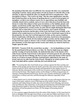 the meaning of the holy man was different. For, because the altar was a memorial
and pledge of all the visions and promises of God, he honors it with this title, to the
end that, as often he beheld the altar, he should call God to rememberance. That
inscription of Moses, “The Lord is my help.” Has the same signification; and also
that Ezekiel inscribes on the forms of speaking thereis a want of strict propiety of
metaphor; yet this is not without reason. For as superstitious men foolishly and
wickedly attach God to symbols, and as it were, draw him down from his heavenly
throne to render him subject to their gross inventions; so the faithful, piously and
rightly, ascend from earthly signs that he worshipped no other God than him who
had been manifested by certain oracles, in order that he might distinguish Him from
all idols. And we must observe it as a rule of modesty, not to speak carelessly
concerning the mysteries and the glory of the Lord, but from a sense of faith, so far
indeed, as he is made known to us in his word. Moreover Jacob had respect to his to
his prosperity; for since the Lord had appeared to him, on the express condition,
that he would make with him the covenant of salvation, Jacob leaves his monument,
from which, after his death, his descendants might ascertain, ttat his religion had
not flowed from a dark or obscure well, or from a turbid pool, but from a clear and
pure fountain; as if he had engraved the oracles and visions, by which he had been
taught, upon the altar.
BE SO , "Genesis 33:20. He erected there an altar — 1st, In thankfulness to God,
for the good hand of his providence over him. 2d, That he might keep up religion
and the worship of God in his family. He dedicated this altar to the honour of El-
elohe-Israel, God the God of Israel: to the honour of God in general, the only living
and true God, the best of Beings, the first of causes: and to the honour of the God of
Israel, as a God in covenant with him. God had lately called him by the name of
Israel; and now he calls God the God of Israel. Though he be styled a prince with
God, God shall still be a prince with him, his Lord and his God.
SBC, "In erecting this altar Jacob both set up a witness against the false worship and
idolatry of the people among whom he dwelt, and at the same time provided a church or
centre of unity for all his numerous family and dependents in the regular service of
Jehovah. But the enticements of the world were too great, and prevailed to bring misery
and sin into his home. This chapter points out the danger to which young persons are
exposed, of being deluded and led away, first by vain curiosity and then by worldly and
carnal lusts, to misery and ruin; and this through the influence especially of bad
example.
I. When Dinah went to visit the daughters of the land, we may well suppose that she was
weary of the quiet, uniform course of life kept up at her father’s house. Her father’s
authority and wishes being set aside, she went out without God’s blessing, and misery
and ruin followed. This represents: (1) the guilt and punishment which Christian people
make themselves liable to when they disregard the authority of those whom the
providence of God has placed over them. (2) The danger of becoming tired of
Christianity.
II. Two cautions suggest themselves from the study of this chapter. (1) We must learn to
look on Almighty God, through Jesus Christ, as our only true Father and Friend. (2) In
the service of God we must not expect to find all plain and easy, but quite otherwise: the
 