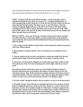 more earnestly and steadily we serve God, the more trials we must expect to encounter.
Plain Sermons by Contributors to "Tracts for the Times," vol. x., p. 296.
COKE, "Genesis 33:20. He erected there an altar— At the same place where
Abraham had built his first altar, ch. Genesis 12:7. Abraham dedicated his, To
Jehovah appearing to him; Jacob his, To God, the God of Israel, which was the new
name that God had given him. The place was at or near Shechem; so that the
woman of Samaria might well say, as she did to our Saviour, that their Fathers
worshipped God I THAT mount. Shechem seems to have been one of the oldest
cities in all Canaan. This must be the place which Jacob gave to his son Joseph, and
where Joseph's bones were buried.
REFLECTIO S.—Esau now is become a friend to Jacob, nearer than a brother,
and offers his house to entertain and his servants to guard him. Jacob modestly
excuses himself, and expresses his full satisfaction in the grace he had found in his
sight. He pleads,
1. The weakness of the children and the flocks with young: they could not keep pace
with Esau without danger.
2. His intention to visit him shortly. ote; We should never be behind in acts of
civility.
3. That he needed not his servants, and therefore would not trouble him. He had
experienced enough of the divine protection to rest upon it in perfect safety.
4. His favour was the greater obligation he could confer upon him; of this he begs
the continuance. ote; If we have found grace in God's sight, what more can we
need?
Esau being returned, Jacob gives some rest to his fatigued family in booths at
Succoth, and thence goes on to Shalem. His dangers are past, and he is now safe
arrived in Canaan. ote; Perils of journies escaped, and safe arrival home, deserve
a thankful mention. What joy will it give, when, after escaping the dangers of this
world, we come to our rest in the heavenly Canaan! Two things he doth:
1. He buys a field. Though the land be his by promise, it is not yet in his possession.
2. He builds an altar, that God may be remembered wherever he sojourns, and his
house be taught the good ways of the Lord. ote; Wherever we have a house God
must have an altar. It is a heathen family in which God's worship is neglected. He
calls the altar, God the God of Israel. He was called Israel, a prince with God; but
his highest honour is to have God for his God and King. ote; Whatever honours a
true Israelite enjoys, this is the greatest, Israel's God is Israel's Glory.
 