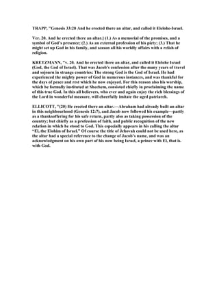 TRAPP, "Genesis 33:20 And he erected there an altar, and called it Elelohe-Israel.
Ver. 20. And he erected there an altar.] (1.) As a memorial of the promises, and a
symbol of God’s presence; (2.) As an external profession of his piety; (3.) That he
might set up God in his family, and season all his worldly affairs with a relish of
religion.
KRETZMA , "v. 20. And he erected there an altar, and called it Elelohe Israel
(God, the God of Israel). That was Jacob's confession after the many years of travel
and sojourn in strange countries: The strong God is the God of Israel. He had
experienced the mighty power of God in numerous instances, and was thankful for
the days of peace and rest which he now enjoyed. For this reason also his worship,
which he formally instituted at Shechem, consisted chiefly in proclaiming the name
of this true God. In this all believers, who ever and again enjoy the rich blessings of
the Lord in wonderful measure, will cheerfully imitate the aged patriarch.
ELLICOTT, "(20) He erected there an altar.—Abraham had already built an altar
in this neighbourhood (Genesis 12:7), and Jacob now followed his example—partly
as a thanksoffering for his safe return, partly also as taking possession of the
country; but chiefly as a profession of faith, and public recognition of the new
relation in which he stood to God. This especially appears in his calling the altar
“El, the Elohim of Israel.” Of course the title of Jehovah could not be used here, as
the altar had a special reference to the change of Jacob’s name, and was an
acknowledgment on his own part of his now being Israel, a prince with El, that is.
with God.
 