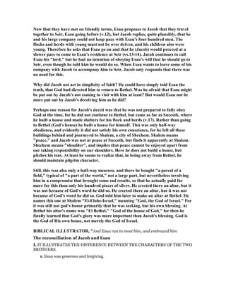 ow that they have met on friendly terms, Esau proposes to Jacob that they travel
together to Seir, Esau going before (v.12), but Jacob replies, quite plausibly, that he
and his large company could not keep pace with Esau's four hundred men. The
flocks and herds with young must not be over driven, and his children also were
young. Therefore he asks that Esau go on and that he (Jacob) would proceed at a
slower pace to come to Esau's residence at Seir (vs.13-14). Jacob continues to call
Esau his "lord," but he had no intention of obeying Esau's will that he should go to
Seir, even though he told him he would do so. When Esau wants to leave some of his
company with Jacob to accompany him to Seir, Jacob only responds that there was
no need for this.
Why did Jacob not act in simplicity of faith? He could have simply told Esau the
truth, that God had directed him to return to Bethel. Was he afraid that Esau might
be put out by Jacob's not coming to visit with him at least? But would Esau not be
more put out by Jacob's deceiving him as he did?
Perhaps one reason for Jacob's deceit was that he was not prepared to fully obey
God at the time, for he did not continue to Bethel, but came as far as Succoth, where
he built a house and made shelters for his flock and herds (v.17). Rather than going
to Bethel (God's house) he built a house for himself. This was only half-way
obedience, and evidently it did not satisfy his own conscience, for he left all these
buildings behind and journeyed to Shalem, a city of Shechem. Shalem means
"peace," and Jacob was not at peace at Succoth, but finds it apparently at Shalem.
Shechem means "shoulder", and implies that peace cannot be enjoyed apart from
our taking responsibility on our shoulders. Here he does not build a house, but
pitches his tent. At least he seems to realize that, in being away from Bethel, he
should maintain pilgrim character.
Still, this was also only a half-way measure, and there he bought "a parcel of a
field," typical of "a part of the world," not a large part, but nevertheless involving
him in a compromise that brought some sad results, so that he actually paid far
more for this than only his hundred pieces of silver. He erected there an altar, but it
was not because of God's word he did so. He erected there an altar, but it was not
because of God's word he did so. God told him later to make an altar at Bethel. He
names this one at Shalem "El-Elohe-Israel," meaning "God, the God of Israel." For
it was still not god's honor primarily that he was seeking, but his own blessing. At
Bethel his altar's name was "El Bethel," "God of the house of God," for then he
finally learned that God's glory was more important than Jacob's blessing. God is
the God of His own house, not merely the God of Israel.
BIBLICAL ILLUSTRATOR, "And Esau ran to meet him, and embraced him
The reconciliation of Jacob and Esau
I. IT ILLUSTRATES THE DIFFERENCE BETWEEN THE CHARACTERS OF THE TWO
BROTHERS.
1. Esau was generous and forgiving.
 