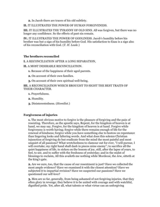 2. In Jacob there are traces of his old subtlety.
II. IT ILLUSTRATES THE POWER OF HUMAN FORGIVENESS.
III. IT ILLUSTRATES THE TYRANNY OF OLD SINS. All was forgiven, but there was no
longer any confidence. So the effects of past sin remain.
IV. IT ILLUSTRATES THE POWER OF GODLINESS. Jacob’s humility before his
brother was but a sign of his humility before God. His satisfaction to Esau is a sign also
of his reconciliation with God. (T. H. Leale.)
The brothers reconciled
I. A RECONCILIATION AFTER A LONG SEPARATION,
II. A MOST DESIRABLE RECONCILIATION.
1. Because of the happiness of their aged parents.
2. On account of their own families.
3. On account of their own spiritual well-being.
III. A RECONCILIATION WHICH BROUGHT TO SIGHT THE BEST TRAITS OF
THEIR CHARACTER.
1. Prayerfulness.
2. Humility.
3. Disinterestedness. (Homilist.)
Forgiveness of injuries
1. The most obvious motive to forgive is the pleasure of forgiving and the pain of
resenting. Therefore, as the apostle says, Repent, for the kingdom of heaven is at
hand, we may say, Forgive, for the kingdom of heaven is at hand. Forgive while
forgiveness is worth having; forgive while there remains enough of life for the
renewal of kindness; forgive while you have something else to bestow on repentance
than lingering looks and faltering words. And what does this solemn Christian
injunction of forgiving do but eradicate from the mind the most painful and most
unquiet of all passions? What wretchedness to clamour out for ever, “I will pursue, I
will overtake; my right hand shall dash in pieces mine enemy”; to sacrifice all the
quiet happiness of life, to sicken on the bosom of joy, still, after the lapse of years, to
feel, to see, and to suffer with the freshness of yesterday; and in the midst of
blessings to exclaim, All this availeth me nothing while Mordecai, the Jew, sitteth at
the king’s gate.
2. Are we sure, too, that the cause of our resentment is just? Have we collected the
most ample evidence? Have we examined it with the closest attention? Have we
subjected it to impartial revision? Have we suspected our passions? Have we
questioned our self-love?
3. Men are so far, generally, from being ashamed of not forgiving injuries, that they
often glory in revenge; they believe it to be united with courage and with watchful,
dignified pride. Yet, after all, what talents or what virtue can an unforgiving
 