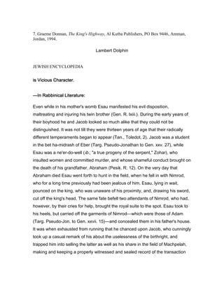 7. Graeme Donnan, The King's Highway, Al Kutba Publishers, PO Box 9446, Amman,
Jordan, 1994.
Lambert Dolphin
JEWISH ENCYCLOPEDIA
is Vicious Character.is Vicious Character.is Vicious Character.is Vicious Character.
————In Rabbinical Literature:In Rabbinical Literature:In Rabbinical Literature:In Rabbinical Literature:
Even while in his mother's womb Esau manifested his evil disposition,
maltreating and injuring his twin brother (Gen. R. lxiii.). During the early years of
their boyhood he and Jacob looked so much alike that they could not be
distinguished. It was not till they were thirteen years of age that their radically
different temperaments began to appear (Tan., Toledot, 2). Jacob was a student
in the bet ha-midrash of Eber (Targ. Pseudo-Jonathan to Gen. xxv. 27), while
Esau was a ne'er-do-well (ib.; "a true progeny of the serpent," Zohar), who
insulted women and committed murder, and whose shameful conduct brought on
the death of his grandfather, Abraham (Pesiḳ. R. 12). On the very day that
Abraham died Esau went forth to hunt in the field, when he fell in with Nimrod,
who for a long time previously had been jealous of him. Esau, lying in wait,
pounced on the king, who was unaware of his proximity, and, drawing his sword,
cut off the king's head. The same fate befell two attendants of Nimrod, who had,
however, by their cries for help, brought the royal suite to the spot. Esau took to
his heels, but carried off the garments of Nimrod—which were those of Adam
(Targ. Pseudo-Jon. to Gen. xxvii. 15)—and concealed them in his father's house.
It was when exhausted from running that he chanced upon Jacob, who cunningly
took up a casual remark of his about the uselessness of the birthright, and
trapped him into selling the latter as well as his share in the field of Machpelah,
making and keeping a properly witnessed and sealed record of the transaction
 