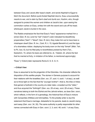 between Esau and Jacob after Isaac's death, and sends Naphtali to Egypt to
fetch the document. Before quick-footed Naphtali returns, Esau unsuccessfully
resorts to war, and is slain by Dan's deaf and dumb son, Hushim, who, though
assigned to protect the women and children at Jacob's bier, upon seeing the
commotion rushes on Esau, smites him with the sword and cuts off his head;
whereupon Jacob is buried in the cave.
The Rabbis emphasize the fact that Esau's "hairy" appearance marked him a
sinner (Gen. R. lxv.) and his "red" ("edom") color indicated his bloodthirsty
propensities ("dam" = "blood"; Gen. R. lxiii.); they make him out to have been a
misshapen dwarf (Gen. R. lxv.; Cant. R. ii. 15; Agadat Bereshit xl.) and the type
of a shameless robber, displaying his booty even on the holy "bimah" (Midr. Teh.
to Ps. lxxx. 6); but his filial piety is nevertheless praised by them (Tan.,
Ḳedoshim, 15, where his tears are referred to; ib., Toledot, 24, where the fact
that he married at forty, in imitation of his father, is mentioned approvingly).
"Esau" (= Edom) later represents Rome.S. S. E. G. H.
————Critical View:Critical View:Critical View:Critical View:
Esau is assumed to be the progenitor of the Edomites. His character reflects the
disposition of this warlike people. The stories in Genesis purpose to account for
their relations with the Israelites (Gen. xxv. 27, xxxii. 4, xxxiii. 1 et seq.), as well
as to throw light on the fact that the "younger brother"—that is, the tribe or tribes
that gained a foothold in the country at a later date—crowded out the "older,"
and thus acquired the "birthright" (Gen. xxv. 29 et seq., xxvii. 28 et seq.). These
narratives belong to both the Elohist and the Jahvist writers, as does Gen. xxxvi.,
which reflects, in the form of a genealogy, the historical fact of Esau's mixture
with Canaanites (Hittites) and Ishmaelites. To the priestly writer is due the
statement that Esau's marriage, distasteful to his parents, leads to Jacob's being
sent away (Gen. xxvi. 34, 35). The same authority is partly responsible for other
names connected with Esau in Gen. xxxvi. 2, 3; xxvii. 46; xxviii. 1 et seq. Esau,
 