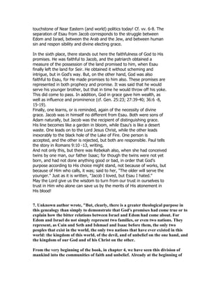 touchstone of Near Eastern (and world) politics today! Cf. vv. 6-8. The
separation of Esau from Jacob corresponds to the struggle between
Edom and Israel, between the Arab and the Jew, and between human
sin and respon sibility and divine electing grace.
In the sixth place, there stands out here the faithfulness of God to His
promises. He was faithful to Jacob, and the patriarch obtained a
measure of the possession of the land promised to him, when Esau
finally left the land for Seir. He obtained it without scheming and
intrigue, but in God's way. But, on the other hand, God was also
faithful to Esau, for He made promises to him also. These promises are
represented in both prophecy and promise. It was said that he would
serve his younger brother, but that in time he would throw off his yoke.
This did come to pass. In addition, God in grace gave him wealth, as
well as influence and prominence (cf. Gen. 25:23; 27:39-40; 36:6 -8,
15-19).
Finally, one learns, or is reminded, again of the necessity of divine
grace. Jacob was in himself no different from Esau. Both were sons of
Adam naturally, but Jacob was the recipient of distinguishing grace.
His line becomes like a garden in bloom, while Esau's is like a desert
waste. One leads on to the Lord Jesus Christ, while the other leads
inexorably to the black hole of the Lake of Fire. One person is
accepted, and the other is rejected, but both are responsible. Paul tells
the story in Romans 9:10 -13, writing,
And not only this, but there was Rebekah also, when she had conceived
twins by one man, our father Isaac; for though the twins were not yet
born, and had not done anything good or bad, in order that God's
purpose according to His choice might stand, not because of works, but
because of Him who calls, it was; said to her, "The older will serve the
younger." Just as it is written, "Jacob I loved, but Esau I hated."
May the Lord give us the wisdom to turn from our trust in ourselves to
trust in Him who alone can save us by the merits of His atonement in
His blood!
7. Unknown author wrote, "But, clearly, there is a greater theological purpose in
this genealogy than simply to demonstrate that God's promises had come true or to
explain how the bitter relations between Israel and Edom had come about. For
Edom and Israel do not simply represent two families, or even two nations. They
represent, as Cain and Seth and Ishmael and Isaac before them, the only two
peoples that exist in the world, the only two nations that have ever existed in this
world: the kingdom of this world, of the devil, and of unbelief on the one hand, and
the kingdom of our God and of his Christ on the other.
From the very beginning of the book, in chapter 4, we have seen this division of
mankind into the communities of faith and unbelief. Already at the beginning of
 