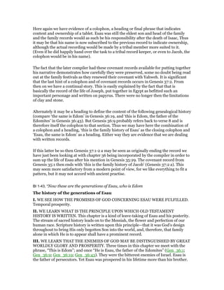 Here again we have evidence of a colophon, a heading or final phrase that indicates
content and ownership of a tablet. Esau was still the eldest son and head of the family
and the family records would as such be his responsibility after the death of Isaac, Thus
it may be that his name is now subscribed to the previous record to indicate ownership,
although the actual recording would be made by a tribal member more suited to it.
(Even if he did happily hand over the task to a tribal record keeper, or even to Jacob, the
colophon would be in his name).
The fact that the later compiler had these covenant records available for putting together
his narrative demonstrates how carefully they were preserved, some no doubt being read
out at the family festivals as they renewed their covenant with Yahweh. It is significant
that the last hint of a colophon and of covenant records occurs in Genesis 37:2. From
then on we have a continual story. This is easily explained by the fact that that is
basically the record of the life of Joseph, put together in Egypt as befitted such an
important personage and written on papyrus. There were no longer then the limitations
of clay and stone.
Alternately it may be a heading to define the content of the following genealogical history
(compare ‘the same is Edom’ in Genesis 36:19, and ‘this is Edom, the father of the
Edomites’ in Genesis 36:43). But Genesis 36:9 probably refers back to verse 8 and is
therefore itself the colophon to that section. Thus we may have here the combination of
a colophon and a heading, ‘this is the family history of Esau’ as the closing colophon and
‘Esau, the same is Edom’ as a heading. Either way they are evidence that we are dealing
with written records.
If this latter be so then Genesis 37:1-2 a may be seen as originally ending the record we
have just been looking at with chapter 36 being incorporated by the compiler in order to
sum up the life of Esau after his mention in Genesis 35:29. The covenant record from
Genesis 35:1 then ends with ‘this is the family history of Jacob’ (Genesis 37:2 a). This
may seem more satisfactory from a modern point of view, for we like everything to fit a
pattern, but it may not accord with ancient practise.
BI 1-43, "Now these are the generations of Esau, who is Edom
The history of the generations of Esau
I. WE SEE HOW THE PROMISES OF GOD CONCERNING ESAU WERE FULFILLED.
Temporal prosperity.
II. WE LEARN WHAT IS THE PRINCIPLE UPON WHICH OLD TESTAMENT
HISTORY IS WRITTEN. This chapter is a kind of leave-taking of Esau and his posterity.
The stream of sacred history leads on to the Messiah, the flower and perfection of our
human race. Scripture history is written upon this principle—that it was God’s design
throughout to bring His only begotten Son into the world, and, therefore, that family
alone in which He is to appear shall have a prominent record.
III. WE LEARN THAT THE ENEMIES OF GOD MAY BE DISTINGUISHED BY GREAT
WORLDLY GLORY AND PROSPERITY. Three times in this chapter we meet with the
phrase, “This is Edom”; and once “He is Esau, the father of the Edomites” (Gen_36:1;
Gen_36:9; Gen_36:19; Gen_36:43). They were the bitterest enemies of Israel. Esau is
the father of persecutors. Yet Esau was prospered in his lifetime more than his brother.
 