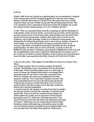9:10-13).
Finally, while Esau was rejected on a spiritual plane, he was nonetheless a recipient
of the common grace of God. Abraham begged God to bless his son by Hagar,
Ishmael, which He did (Genesis 17:18-20; 25:16). But apart from any recorded
request by Isaac on Esau’s behalf, God greatly blessed and prospered Esau. This
even extended to God’s command to Israel not to attack the Edomites nor to take
any of their territory (Deuteronomy 2:1-7; 23:7; umbers 20:14ff.).
3. Gill, "Who was surnamed Edom, from the red pottage he sold his birthright for
to his brother Jacob, (Genesis 25:30) ; an account is given of him, and his posterity,
not only because he was a son of Isaac, lately made mention of as concerned in his
burial; but because his posterity would be often taken notice of in the sacred
Scriptures, and so their genealogy would serve to illustrate such passages; and
Maimonides F13 thinks the principal reason is, that whereas Amalek, a branch of
Esau's family, were to be destroyed by an express command of God, it was
necessary that all the rest should be particularly described, lest they should all
perish together; but other ends are answered hereby, as partly to show the
fulfilment of the promise to Abraham, concerning the multiplication of his seed, and
the accomplishment of the oracle to Rebekah, signifying that two nations were in
her womb, one of which were those Edomites; as also to observe how the blessing of
Isaac his father came upon him with effect, (Genesis 22:17) (25:23) (27:39,40) .
4. Steven Cole writes, "This chapter is in the Bible for at least two reasons. First,
Moses
was writing to people who were about to conquer the land of
Canaan. The Edomites, Esau’s descendants, lived on the borders
of that land. When Israel had sought to pass over their land en
route to Canaan, the Edomite king refused, even though Moses
promised to pay for any food or water they consumed ( um.
20:14-21). Perhaps once Israel was established in the land,
someone would say, “Let’s teach those Edomites a lesson!” But
God commanded Israel not to provoke Edom and said that He
would not give Israel any of their land (Deut. 2:2-5). So Israel
needed to know who these people were so that they would treat
them as the Lord had commanded.
A second reason for this chapter is to make Israel and us consider
the outcome of Esau’s profane life, especially as contrasted with
Jacob’s life. There is an obvious contrast between chapter 36,
which outlines the wealth, success and power of Esau and his
descendants and 37:1, which says with understatement, “ ow
Jacob lived in the land where his father had sojourned, in the land
of Canaan.” While Esau was out conquering the land of Edom,
founding a nation, fathering kings, and making a great worldly
success of himself, Jacob was quietly living in a land he didn’t even
own, the land where his fathers had sojourned. While Esau’s
 