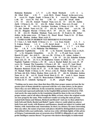 Dodanim Rodanim i. 7. 5 x. 23. Mash Meshech i. 17. 6 x.
28. Obal Ebal i. 22. 7 xxxii. 30,31. Peniel Penuel in the next verse.
8 xxxvi. 11. Zepho Zephi 1 Chron. i. 36. 9 xxxvi. 23. Shepho Shephi
i. 40. 10 xxxvi. 39. Pau Pai i. 50. 11 xxxvi. 40. Alvah Aliah
i. 51. 12 xlvi. 10. Jemuel emuel um. xxvi. 12. 13 xlvi. 10. Jachin
Jarib 1 Chron. iv. 24. 14 xlvi. 10. Zohar Zerah un. xxvi. 13, and 1
Chron. iv. 24. 15 xlvi. 11. Gershon Gershom 1 Chron. vi. 1,16. 16 xlvi.
13. Job Jashub um. xxvi. 24. 17 xlvi. 16. Ezbon Ozni xxvi. 16. 18
xlvi. 21. Huppim Huram 1 Chron. viii. 5. 19 xlvi. 21. Ard Addar viii.
3. 20 xlvi. 23. Hushim Shuham um. xxvi. 42. 21 Exod. iv. 18. Jether
Jethro in the same verse. 22 um. i. 14. Deuel Reuel um. ii. 14. 23 Deut.
xxxii. 44. Hoshea Joshua Deut. xxxiv. 9.
Ŀ AMES SAME I HEBREW YET DIFFERE T I E GLISH
Ĵ 1 Gen. v. 3. Seth Sheth 1 Chron. i. 1. 2 v. 6. Enos Enosh i. 1. 3 v.
9. Cainan Renan i. 2. 4 v. 15. Jared Jered i. 2. 5 v. 18. Enoch
Henoch i. 3. 6 v. 21. Methuselah Mathushelah i. 3. 7 x. 6. Phut
Put i. 8. 8 x. 14. Philistim The Philistines i. 12. 9 x. 14.
Caphtorim Caphthorim i. 12. 10 x. 16. Emorite Amorites Gen. xv.16,21.
11 x. 16. Girgasite Girgashites xv. 21. 12 x. 19, and Gaza Azzah
Deut.ii. 23, and Jer. xlvii. 5. Jer. xxv. 20. 13 Gen. x. 22. Ashur Asshur 1
Chron. i. 17. 14 x. 24. Salah Shelah i. 18. 15 xiv. 2,8. Zeboiim Zeboim
Deut. xxix. 23. 16 xiv. 5; xv. 20. Rephairns Giants -ii. 20;iii. 11, 17 xxv. 15.
aphish ephish 1 Chron. v. 19. 18 xxix. 6. Rachel Rahel Jer. xxxi. 15. 19
xxxvi. 34. Temani The Temanites 1 Chron. i. 45. 20 xxxvi. 37. Saul Shaul
i. 48. 21 xxxvii. 25,28. Ishmeelites Ishmaelites Judg. viii. 24. 22 Exod. i. 11.
Raamses Rameses Exod. xii. 37. 23 vi. 18. Izhar Izehar um. iii. 19. 24 vi.
19. Mahali Mahli 1 Chron. vi. 19. 25 Lev. xviii. 21. Molech Molech Amos v. 26.
26 um. xiii. 8,16. Oshea Hoshea Deut. xxxii. 44. 27 xiii. 16. Jehoshua Joshua
um. xiv. 6. 28 xxi. 12. Zared Zered Deut. ii. 13. 29 xxxii. 3. Jazer Jaazar
um. xxxii. 13. 30 xxxiii. 31. Bene-Jaakan Children of Deut. x. 6. Jaakan
31 Deut. iii. 17. Ashdoth- Springs of iv. 49. pisgah Pisgah
" othing can be more clear than that these fifty-four proper names (at least the far
greater part of them) should be expressed with the very same letters, in the places
where they are now different. In the second list, instances 6,10, and 13, have been
corrected and expressed uniformly in the English Bible printed at Oxford in 1769.
And surely the same justice in the translation should be done to the rest of these
proper names, and to all others through the Bible; at least, where the original words
are now properly the same. Who would not wonder at seeing the same persons
named both Simon and Shimon, Richard and Ricard? And can we then admit here
both Seth and Sheth, Rachel and Rahel? Again: whoever could admit (as above)
both Gaza and Azzak, with Rameses and Raamses, should not object to London and
Ondon, with Amsterdam and Amstradam. In short, in a history far more interesting
than any other, the names of persons and places should be distinguished accurately,
and defined with exact uniformity. And no true critic will think lightly of this advice
of Origen, Contemnenda non est accurata circa OMI A diligentia ei, qui volurit
probe intelligere sanctas literas? o person who desires thoroughly to understand
 