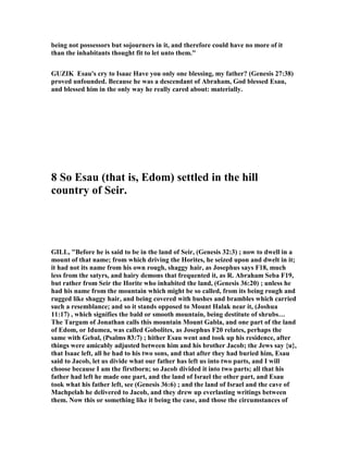 being not possessors but sojourners in it, and therefore could have no more of it
than the inhabitants thought fit to let unto them."
GUZIK Esau's cry to Isaac Have you only one blessing, my father? (Genesis 27:38)
proved unfounded. Because he was a descendant of Abraham, God blessed Esau,
and blessed him in the only way he really cared about: materially.
8 So Esau (that is, Edom) settled in the hill
country of Seir.
GILL, "Before he is said to be in the land of Seir, (Genesis 32:3) ; now to dwell in a
mount of that name; from which driving the Horites, he seized upon and dwelt in it;
it had not its name from his own rough, shaggy hair, as Josephus says F18, much
less from the satyrs, and hairy demons that frequented it, as R. Abraham Seba F19,
but rather from Seir the Horite who inhabited the land, (Genesis 36:20) ; unless he
had his name from the mountain which might be so called, from its being rough and
rugged like shaggy hair, and being covered with bushes and brambles which carried
such a resemblance; and so it stands opposed to Mount Halak near it, (Joshua
11:17) , which signifies the bald or smooth mountain, being destitute of shrubs…
The Targum of Jonathan calls this mountain Mount Gabla, and one part of the land
of Edom, or Idumea, was called Gobolites, as Josephus F20 relates, perhaps the
same with Gebal, (Psalms 83:7) ; hither Esau went and took up his residence, after
things were amicably adjusted between him and his brother Jacob; the Jews say {u},
that Isaac left, all he had to his two sons, and that after they had buried him, Esau
said to Jacob, let us divide what our father has left us into two parts, and I will
choose because I am the firstborn; so Jacob divided it into two parts; all that his
father had left he made one part, and the land of Israel the other part, and Esau
took what his father left, see (Genesis 36:6) ; and the land of Israel and the cave of
Machpelah he delivered to Jacob, and they drew up everlasting writings between
them. ow this or something like it being the case, and those the circumstances of
 