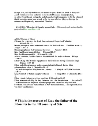 fixings, thus, and by that means, so it came to pass, that Esau dwelt in Seir; and
Jacob remained secure and quiet in the land of Canaan; Esau [is] Edom,
so called from the red pottage he had of Jacob, which is repeated to fix the odium of
that transaction upon him, as well as for the sake of what follows, showing the
reason why his posterity were called Edomites.
JAMISO , "Thus dwelt Esau in mount Seir — This was divinely assigned as his
possession (Jos_24:4; Deu_2:5).
A Brief History of Edom
Click on the references for detail Descendants of Esau, Jacob's brother
Genesis 36:1, 9
Denied passage to Israel on the east side of the Jordan River umbers 20:14-21;
Judges 11:17-18
Balaam prophesied their conquest by Israel umbers 24:18
King Saul fought against Edom I Samuel 14:47
King David conquered it II Samuel 8:13-14
After a rebellion, David's General Joab killed all the males in Edom I Kings
11:14-16
Edom's King who fled into Egypt under David returns during Solomon's reign
I Kings 11:17-22
Edom and allies attempted and unsuccessful raid of Judah during King
Jehoshaphat's reign II Chronicles 20:1-2
They rebelled against King Jehoram (Joram) II Kings 8:20-22; II Chronicles
21:8-10
King Amaziah of Judah recaptured Edom II Kings 14:7; II Chronicles 25:11-
12
Edom raided Judah when Ahaz was king II Chronicles 28:17
Edom was controlled by the Assyrians and later, the Babylonians Jeremiah 27
The Edomites were displaced by other people and a remnant migrated into
Southern Judah where we find them in ew Testament times. This region of Judea
was known as Idumaea
9 This is the account of Esau the father of the
Edomites in the hill country of Seir.
 