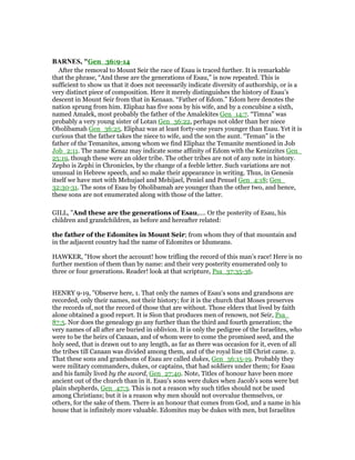 BAR ES, "Gen_36:9-14
After the removal to Mount Seir the race of Esau is traced further. It is remarkable
that the phrase, “And these are the generations of Esau,” is now repeated. This is
sufficient to show us that it does not necessarily indicate diversity of authorship, or is a
very distinct piece of composition. Here it merely distinguishes the history of Esau’s
descent in Mount Seir from that in Kenaan. “Father of Edom.” Edom here denotes the
nation sprung from him. Eliphaz has five sons by his wife, and by a concubine a sixth,
named Amalek, most probably the father of the Amalekites Gen_14:7. “Timna” was
probably a very young sister of Lotan Gen_36:22, perhaps not older than her niece
Oholibamah Gen_36:25. Eliphaz was at least forty-one years younger than Esau. Yet it is
curious that the father takes the niece to wife, and the son the aunt. “Teman” is the
father of the Temanites, among whom we find Eliphaz the Temanite mentioned in Job
Job_2:11. The name Kenaz may indicate some affinity of Edom with the Kenizzites Gen_
25:19, though these were an older tribe. The other tribes are not of any note in history.
Zepho is Zephi in Chronicles, by the change of a feeble letter. Such variations are not
unusual in Hebrew speech, and so make their appearance in writing. Thus, in Genesis
itself we have met with Mehujael and Mehijael, Peniel and Penuel Gen_4:18; Gen_
32:30-31. The sons of Esau by Oholibamah are younger than the other two, and hence,
these sons are not enumerated along with those of the latter.
GILL, "And these are the generations of Esau,.... Or the posterity of Esau, his
children and grandchildren, as before and hereafter related:
the father of the Edomites in Mount Seir; from whom they of that mountain and
in the adjacent country had the name of Edomites or Idumeans.
HAWKER, "How short the account! how trifling the record of this man’s race! Here is no
further mention of them than by name: and their very posterity enumerated only to
three or four generations. Reader! look at that scripture, Psa_37:35-36.
HENRY 9-19, "Observe here, 1. That only the names of Esau's sons and grandsons are
recorded, only their names, not their history; for it is the church that Moses preserves
the records of, not the record of those that are without. Those elders that lived by faith
alone obtained a good report. It is Sion that produces men of renown, not Seir, Psa_
87:5. Nor does the genealogy go any further than the third and fourth generation; the
very names of all after are buried in oblivion. It is only the pedigree of the Israelites, who
were to be the heirs of Canaan, and of whom were to come the promised seed, and the
holy seed, that is drawn out to any length, as far as there was occasion for it, even of all
the tribes till Canaan was divided among them, and of the royal line till Christ came. 2.
That these sons and grandsons of Esau are called dukes, Gen_36:15-19. Probably they
were military commanders, dukes, or captains, that had soldiers under them; for Esau
and his family lived by the sword, Gen_27:40. Note, Titles of honour have been more
ancient out of the church than in it. Esau's sons were dukes when Jacob's sons were but
plain shepherds, Gen_47:3. This is not a reason why such titles should not be used
among Christians; but it is a reason why men should not overvalue themselves, or
others, for the sake of them. There is an honour that comes from God, and a name in his
house that is infinitely more valuable. Edomites may be dukes with men, but Israelites
 