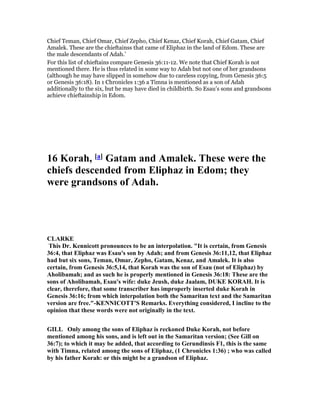 Chief Teman, Chief Omar, Chief Zepho, Chief Kenaz, Chief Korah, Chief Gatam, Chief
Amalek. These are the chieftainss that came of Eliphaz in the land of Edom. These are
the male descendants of Adah.’
For this list of chieftains compare Genesis 36:11-12. We note that Chief Korah is not
mentioned there. He is thus related in some way to Adah but not one of her grandsons
(although he may have slipped in somehow due to careless copying, from Genesis 36:5
or Genesis 36:18). In 1 Chronicles 1:36 a Timna is mentioned as a son of Adah
additionally to the six, but he may have died in childbirth. So Esau’s sons and grandsons
achieve chieftainship in Edom.
16 Korah, [a] Gatam and Amalek. These were the
chiefs descended from Eliphaz in Edom; they
were grandsons of Adah.
CLARKE
This Dr. Kennicott pronounces to be an interpolation. "It is certain, from Genesis
36:4, that Eliphaz was Esau's son by Adah; and from Genesis 36:11,12, that Eliphaz
had but six sons, Teman, Omar, Zepho, Gatam, Kenaz, and Amalek. It is also
certain, from Genesis 36:5,14, that Korah was the son of Esau (not of Eliphaz) by
Aholibamah; and as such he is properly mentioned in Genesis 36:18: These are the
sons of Aholibamah, Esau's wife: duke Jeush, duke Jaalam, DUKE KORAH. It is
clear, therefore, that some transcriber has improperly inserted duke Korah in
Genesis 36:16; from which interpolation both the Samaritan text and the Samaritan
version are free."-KE ICOTT'S Remarks. Everything considered, I incline to the
opinion that these words were not originally in the text.
GILL Only among the sons of Eliphaz is reckoned Duke Korah, not before
mentioned among his sons, and is left out in the Samaritan version; (See Gill on
36:7); to which it may be added, that according to Gerundinsis F1, this is the same
with Timna, related among the sons of Eliphaz, (1 Chronicles 1:36) ; who was called
by his father Korah: or this might be a grandson of Eliphaz.
 