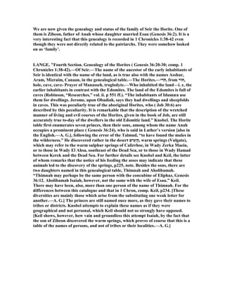 We are now given the genealogy and status of the family of Seir the Horite. One of
them is Zibeon, father of Anah whose daughter married Esau (Genesis 36:2). It is a
very interesting fact that this genealogy is recorded in 1 Chronicles 1:38-42 even
though they were not directly related to the patriarchs. They were somehow looked
on as ‘family’.
LA GE, "Fourth Section. Genealogy of the Horites ( Genesis 36:20-30; comp. 1
Chronicles 1:38-42).—Of Seir.—The name of the ancestor of the early inhabitants of
Seir is identical with the name of the land, as is true also with the names Asshur,
Aram, Mizraim, Canaan, in the genealogical table.—The Horites.—‫י‬ ִ‫ֹר‬ ‫,ח‬ from ‫,חוֹר‬
hole, cave, cave- Prayer of Manasseh, troglodyte.—Who inhabited the land—i. e, the
earlier inhabitants in contrast with the Edomites. The land of the Edomites is full of
caves (Robinson, “Researches,” vol. ii. p 551 ff.). “The inhabitants of Idumæa use
them for dwellings. Jerome, upon Obadiah, says they had dwellings and sheepfolds
in caves. This was peculiarly true of the aboriginal Horites, who ( Job 30:6) are
described by this peculiarity. It is remarkable that the description of the wretched
manner of living and evil courses of the Horites, given in the book of Job, are still
accurately true to-day of the dwellers in the old Edomitic land.” Knobel. The Horite
table first enumerates seven princes, then their sons, among whom the name Anah
occupies a prominent place ( Genesis 36:24), who is said in Luther’s version [also in
the English.—A. G.], following the error of the Talmud, “to have found the mules in
the wilderness.” He discovered rather in the desert ‫ים‬ִ‫מ‬ֵ‫יּ‬ַ‫ה‬, warm springs (Vulgate),
which may refer to the warm sulphur springs of Calirrhoe, in Wady Zerka Maein,
or to those in Wady El Ahsa, southeast of the Dead Sea, or to those in Wady Hamad
between Kerek and the Dead Sea. For further details see Knobel and Keil, the latter
of whom remarks that the notice of his feeding the asses may indicate that these
animals led to the discovery of the springs, p225, note. Besides the sons, there are
two daughters named in this genealogical table, Thimnah and Aholibamah.
“Thimnah may perhaps be the same person with the concubine of Eliphaz, Genesis
36:12. Aholibamah Isaiah, however, not the same with the wife of Esau.” Keil.
There may have been, also, more than one person of the name of Thimnah. For the
differences between this catalogue and that in 1 Chron, comp. Keil, p234. [These
diversities are mainly those which arise from the substituting one weak letter for
another.—A. G.] The princes are still named once more, as they gave their names to
tribes or districts. Knobel attempts to explain these names as if they were
geographical and not personal, which Keil should not so strongly have opposed.
[Keil shows, however, how vain and groundless this attempt Isaiah, by the fact that
the son of Zibeon discovered the warm springs, which proves of course that this is a
table of the names of persons, and not of tribes or their localities.—A. G.]
 