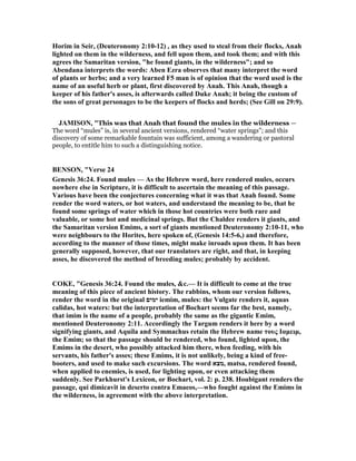 Horim in Seir, (Deuteronomy 2:10-12) , as they used to steal from their flocks, Anah
lighted on them in the wilderness, and fell upon them, and took them; and with this
agrees the Samaritan version, "he found giants, in the wilderness"; and so
Abendana interprets the words: Aben Ezra observes that many interpret the word
of plants or herbs; and a very learned F5 man is of opinion that the word used is the
name of an useful herb or plant, first discovered by Anah. This Anah, though a
keeper of his father's asses, is afterwards called Duke Anah; it being the custom of
the sons of great personages to be the keepers of flocks and herds; (See Gill on 29:9).
JAMISO , "This was that Anah that found the mules in the wilderness —
The word “mules” is, in several ancient versions, rendered “water springs”; and this
discovery of some remarkable fountain was sufficient, among a wandering or pastoral
people, to entitle him to such a distinguishing notice.
BE SO , "Verse 24
Genesis 36:24. Found mules — As the Hebrew word, here rendered mules, occurs
nowhere else in Scripture, it is difficult to ascertain the meaning of this passage.
Various have been the conjectures concerning what it was that Anah found. Some
render the word waters, or hot waters, and understand the meaning to be, that he
found some springs of water which in those hot countries were both rare and
valuable, or some hot and medicinal springs. But the Chaldee renders it giants, and
the Samaritan version Emims, a sort of giants mentioned Deuteronomy 2:10-11, who
were neighbours to the Horites, here spoken of, (Genesis 14:5-6,) and therefore,
according to the manner of those times, might make inroads upon them. It has been
generally supposed, however, that our translators are right, and that, in keeping
asses, he discovered the method of breeding mules; probably by accident.
COKE, "Genesis 36:24. Found the mules, &c.— It is difficult to come at the true
meaning of this piece of ancient history. The rabbins, whom our version follows,
render the word in the original ‫ימים‬ iemim, mules: the Vulgate renders it, aquas
calidas, hot waters: but the interpretation of Bochart seems far the best, namely,
that imim is the name of a people, probably the same as the gigantic Emim,
mentioned Deuteronomy 2:11. Accordingly the Targum renders it here by a word
signifying giants, and Aquila and Symmachus retain the Hebrew name τους Ιαµειµ,
the Emim; so that the passage should be rendered, who found, lighted upon, the
Emims in the desert, who possibly attacked him there, when feeding, with his
servants, his father's asses; these Emims, it is not unlikely, being a kind of free-
booters, and used to make such excursions. The word ‫,מצא‬ matsa, rendered found,
when applied to enemies, is used, for lighting upon, or even attacking them
suddenly. See Parkhurst's Lexicon, or Bochart, vol. 2: p. 238. Houbigant renders the
passage, qui dimicavit in deserto contra Emaeos,—who fought against the Emims in
the wilderness, in agreement with the above interpretation.
 