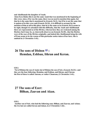 and Aholibamah the daughter of Anah;
Aben Ezra thinks this is not the same Anah that was mentioned in the beginning of
this verse; since, if he was the same, there was no need to mention him again, but
that he is the same that is mentioned in (Genesis 36:2) ; but if he is not the same that
is spoken of in this verse and (Genesis 36:24) , it is difficult to account for the
mention of him at all in this place: that he is the same as in (Genesis 36:2) seems to
be right, though it is attended with this difficulty, that the Anah and Aholibamah
there are represented as of the Hivites, whereas here they are reckoned among the
Horites; but it may be, as Ainsworth observes on (Genesis 36:20) , that the Horites
were of the race of the Hivites originally; and indeed this Aholibamah being the wife
of Esau seems to be the reason of this particular notice taken of her here. She is
omitted in (1 Chronicles 1:41) .
26 The sons of Dishon [d] :
Hemdan, Eshban, Ithran and Keran.
GILL
ot of Dishon the son of Anah, but of Dishon the son of Seir, (Genesis 36:21) ; and
they are the four following: Hemdan, and Eshban, and Ithran, and Cheran;
the first of these is called Amram, or rather Chamram, (1 Chronicles 1:41) .
27 The sons of Ezer:
Bilhan, Zaavan and Akan.
GILL
Another son of Seir, who had the following sons: Bilhan, and Zaavan, and Achan;
the two last are called Zavan and Jakan, in (1 Chronicles 1:42) .
 