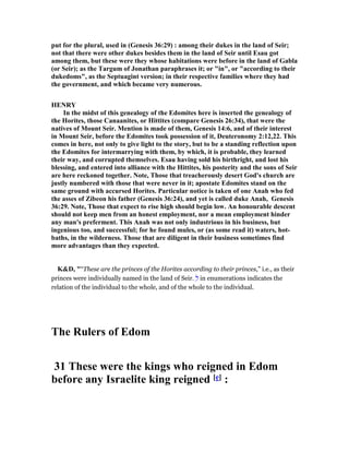put for the plural, used in (Genesis 36:29) : among their dukes in the land of Seir;
not that there were other dukes besides them in the land of Seir until Esau got
among them, but these were they whose habitations were before in the land of Gabla
(or Seir); as the Targum of Jonathan paraphrases it; or "in", or "according to their
dukedoms", as the Septuagint version; in their respective families where they had
the government, and which became very numerous.
HE RY
In the midst of this genealogy of the Edomites here is inserted the genealogy of
the Horites, those Canaanites, or Hittites (compare Genesis 26:34), that were the
natives of Mount Seir. Mention is made of them, Genesis 14:6, and of their interest
in Mount Seir, before the Edomites took possession of it, Deuteronomy 2:12,22. This
comes in here, not only to give light to the story, but to be a standing reflection upon
the Edomites for intermarrying with them, by which, it is probable, they learned
their way, and corrupted themselves. Esau having sold his birthright, and lost his
blessing, and entered into alliance with the Hittites, his posterity and the sons of Seir
are here reckoned together. ote, Those that treacherously desert God's church are
justly numbered with those that were never in it; apostate Edomites stand on the
same ground with accursed Horites. Particular notice is taken of one Anah who fed
the asses of Zibeon his father (Genesis 36:24), and yet is called duke Anah, Genesis
36:29. ote, Those that expect to rise high should begin low. An honourable descent
should not keep men from an honest employment, nor a mean employment hinder
any man's preferment. This Anah was not only industrious in his business, but
ingenious too, and successful; for he found mules, or (as some read it) waters, hot-
baths, in the wilderness. Those that are diligent in their business sometimes find
more advantages than they expected.
K&D, "“These are the princes of the Horites according to their princes,” i.e., as their
princes were individually named in the land of Seir. ְ‫ל‬ in enumerations indicates the
relation of the individual to the whole, and of the whole to the individual.
The Rulers of Edom
31 These were the kings who reigned in Edom
before any Israelite king reigned [e] :
 