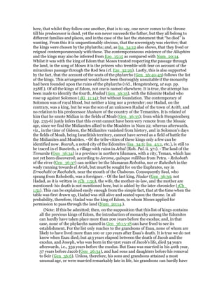 here, that whilst they follow one another, that is to say, one never comes to the throne
till his predecessor is dead, yet the son never succeeds the father, but they all belong to
different families and places, and in the case of the last the statement that “he died” is
wanting. From this it is unquestionably obvious, that the sovereignty was elective; that
the kings were chosen by the phylarchs; and, as Isa_34:12 also shows, that they lived or
reigned contemporaneously with these. The contemporaneous existence of the Alluphim
and the kings may also be inferred from Exo_15:15 as compared with Num_20:14.
Whilst it was with the king of Edom that Moses treated respecting the passage through
the land, in the song of Moses it is the princes who tremble with fear on account of the
miraculous passage through the Red Sea (cf. Eze_32:29). Lastly, this is also supported
by the fact, that the account of the seats of the phylarchs (Gen_36:40-43) follows the list
of the kings. This arrangement would have been thoroughly unsuitable if the monarchy
had been founded upon the ruins of the phylarchs (vid., Hengstenberg, ut sup. pp.
238ff.). Of all the kings of Edom, not one is named elsewhere. It is true, the attempt has
been made to identify the fourth, Hadad (Gen_36:35), with the Edomite Hadad who
rose up against Solomon (1Ki_11:14); but without foundation. The contemporary of
Solomon was of royal blood, but neither a king nor a pretender; our Hadad, on the
contrary, was a king, but he was the son of an unknown Hadad of the town of Avith, and
no relation to his predecessor Husham of the country of the Temanites. It is related of
him that he smote Midian in the fields of Moab (Gen_36:35); from which Hengstenberg
(pp. 235-6) justly infers that this event cannot have been very remote from the Mosaic
age, since we find the Midianites allied to the Moabites in Num 22; whereas afterwards,
viz., in the time of Gideon, the Midianites vanished from history, and in Solomon's days
the fields of Moab, being Israelitish territory, cannot have served as a field of battle for
the Midianites and Moabites. - Of the tribe-cities of these kings only a few can be
identified now. Bozrah, a noted city of the Edomites (Isa_34:6; Isa_43:1, etc.), is still to
be traced in el Buseireh, a village with ruins in Jebal (Rob. Pal. ii. 571). - The land of the
Temanite (Gen_36:34) is a province in northern Idumaea, with a city, Teman, which has
not yet been discovered; according to Jerome, quinque millibus from Petra. - Rehoboth
of the river (Gen_36:37) can neither be the Idumaean Robotha, nor er Ruheibeh in the
wady running towards el Arish, but must be sought for on the Euphrates, say in
Errachabi or Rachabeh, near the mouth of the Chaboras. Consequently Saul, who
sprang from Rehoboth, was a foreigner. - Of the last king, Hadar (Gen_36:39; not
Hadad, as it is written in 1Ch_1:50), the wife, the mother-in-law, and the mother are
mentioned: his death is not mentioned here, but is added by the later chronicler (1Ch_
1:51). This can be explained easily enough from the simple fact, that at the time when the
table was first drawn up, Hadad was still alive and seated upon the throne. In all
probability, therefore, Hadad was the king of Edom, to whom Moses applied for
permission to pass through the land (Num_20:14.).
(Note: If this be admitted; then, on the supposition that this list of kings contains
all the previous kings of Edom, the introduction of monarchy among the Edomites
can hardly have taken place more than 200 years before the exodus; and, in that
case, none of the phylarchs named in Gen_36:15-18 can have lived to see its
establishment. For the list only reaches to the grandsons of Esau, none of whom are
likely to have lived more than 100 or 150 years after Esau's death. It is true we do not
know when Esau died; but 413 years elapsed between the death of Jacob and the
exodus, and Joseph, who was born in the 91st years of Jacob's life, died 54 years
afterwards, i.e., 359 years before the exodus. But Esau was married in his 40th year,
37 years before Jacob (Gen_26:34), and had sons and daughters before his removal
to Seir (Gen_36:6). Unless, therefore, his sons and grandsons attained a most
unusual age, or were married remarkably late in life, his grandsons can hardly have
 