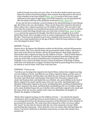 outlived Joseph more than 100 years. Now, if we fix their death at about 250 years
before the exodus of Israel from Egypt, there remains from that point to the arrival
of the Israelites at the land of Edom (Num_20:14) a period of 290 years; amply
sufficient for the reigns of eight kings, even if the monarchy was not introduced till
after the death of the last of the phylarchs mentioned in Gen_36:15-18.)
At any rate the list is evidently a record relating to the Edomitish kings of a pre-Mosaic
age. But if this is the case, the heading, “These are the kings that reigned in the land of
Edom, before there reigned any king over the children of Israel,” does not refer to the
time when the monarchy was introduced into Israel under Saul, but was written with the
promise in mind, that kings should come out of the loins of Jacob (Gen_35:11, cf. Gen_
17:4.), and merely expresses the thought, that Edom became a kingdom at an earlier
period than Israel. Such a thought was by no means inappropriate to the Mosaic age. For
the idea, “that Israel was destined to grow into a kingdom with monarchs of his own
family, was a hope handed down to the age of Moses, which the long residence in Egypt
was well adapted to foster” (Del.).
BENSON, "Verse 31
Genesis 36:31. By degrees the Edomites worked out the Horites, and got full possession
of the country. They were ruled by kings who governed the whole country, and seem to
have come to the throne by election, and not by lineal descent: these kings reigned in
Edom before there reigned any king over the children of Israel — That is, before Moses’s
time, for he was king in Jeshurun. God had lately promised Jacob that kings should
come out of his loins: yet Esau’s blood becomes royal long before any of Jacob’s did.
Probably it was a trial to the faith of Israel, to hear of the power of the kings of Edom,
while they were bond-slaves in Egypt: but those that look for great things from God must
be content to wait for them. God’s time is the best time.
COFFMAN, "Verses 31-39
"And these are the kings that reigned in the land of Edom, before there reigned any king
over the children of Israel. And Bela the son of Beor reigned in Edom; and the name of
his city was Dimhabah. And Bela died, and Jobab the son of Zerah of Bozrah reigned in
his stead. And Jobab died, and Husham of the land of the Temanites reigned in his
stead. And Husham died, and Hadad the son of Bedad, who smote Midian in the land of
Moab, reigned in his stead; and the name of his city was Avith. And Hadad died, and
Shamlah of Masrekah reigned in his stead. And Shamlah died, and Shaul of Rehoboth by
the River reigned in his stead. and Shaul died, and Baalhanan the son of Achbor reigned
in his stead. And Baal-hanan the son of Achbor died, and Hadar reigned in his stead: and
the name of his city was Pau; and his wife's name was Mehetabel, the daughter of
Matted, the daughter of Mezahab."
"Before there reigned any king over the children of Israel ..." As noted in the chapter
introduction, there would have been no point whatever to such a remark as this except
as a warning derived from the disastrous experience of the Edomites in their adoption of
government by monarchy. The usual, knee-jerk comment by critics, of course, makes
this "proof" of a late date for Genesis after the rise of the monarchy in Israel. Willis
asserted that this expression, "shows that this verse was written after Saul had taken the
throne."[19] Such a deduction is absolutely unnecessary, as many able scholars have
pointed out:
 