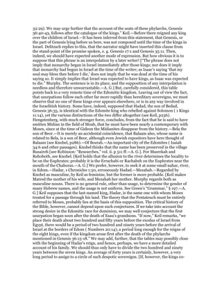 32:29). We may urge further that the account of the seats of these phylarchs, Genesis
36:40-43, follows after the catalogue of the kings.” Keil.—Before there reigned any king
over the children of Israel.—It has been inferred from this statement, that Genesis, or
the part of Genesis lying before us here, was not composed until the time of the kings in
Israel. Delitzsch replies to this, that the narrator might have inserted this clause from
the stand-point of the promise spoken, e. g. Genesis 17:1 and Genesis 35:11. Then,
indeed, we should have expected another mode of expression. But how obvious it is to
suppose that this phrase is an interpolation by a later writer! [“The phrase does not
imply that monarchy began in Israel immediately after those kings; nor does it imply
that monarchy had begun in Israel at the time of the writer; as Isaac’s saying ‘that my
soul may bless thee before I die,’ does not imply that he was dead at the time of his
saying so. It simply implies that Israel was expected to have kings, as Isaac was expected
to die.” Murphy. The sentence is in its place, and the supposition of any interpolation is
needless and therefore unwarrantable.—A. G.] But, carefully considered, this table
points back to a very remote time of the Edomitic kingdom. Leaving out of view the fact,
that usurpations follow each other far more rapidly than hereditary sovereigns, we must
observe that no one of these kings ever appears elsewhere, or is in any way involved in
the Israelitish history. Some have, indeed, supposed that Hadad, the son of Bedad,
Genesis 36:35, is identical with the Edomite king who rebelled against Solomon ( 1 Kings
11:14), yet the various distinctions of the two differ altogether (see Keil, p236).
Hengstenberg, with much stronger force, concludes, from the fact that he is said to have
smitten Midian in the field of Moab, that he must have been nearly a contemporary with
Moses, since at the time of Gideon the Midianites disappear from the history.—Bela the
son of Beor.—It is merely an accidental coincidence, that Balaam also, whose name is
related to Bela, is a son of Beor, although even Jewish expositors have here thought of
Balaam (see Knobel, p286).—Of Bozrah.—An important city of the Edomites ( Isaiah
34:6 and other passages). Knobel thinks that the name has been preserved in the village
Busaireh [see Robinson: “Researches,” vol. ii. p 511 ff.—A. G.]. For Masrekah and
Rehoboth, see Knobel. [Keil holds that the allusion to the river determines the locality to
be on the Euphrates; probably it is the Errachabi or Rachabeh on the Euphrates near the
mouth of the Chaboras.—A. G.] We prefer, however, to seek it at some small nahar, river,
in Edom.—Hadar, 1 Chronicles 1:50, erroneously Hadad.—Mezahab.—Regarded by
Knobel as masculine, by Keil as feminine, but the former is more probable. [Keil makes
Matred the mother of his wife, and Mezahab her mother. Murphy regards both as
masculine nouns. There is no general rule, other than usage, to determine the gender of
many Hebrew names, and the usage is not uniform. See Green’s “Grammar,” § 197.—A.
G.] Keil supposes that the last-named king, Hadar, is the same one with whom Moses
treated for a passage through his land. The theory that the Pentateuch must be entirely
referred to Moses, probably lies at the basis of this supposition. The critical history of
the Bible, however, cannot depend upon such conjectures. If we take into account the
strong desire in the Edomitic race for dominion, we may well conjecture that the first
usurpation began soon after the death of Esau’s grandsons. “If now,” Keil remarks, “we
place their death about two hundred and fifty years before the exodus of Israel from
Egypt, there would be a period of two hundred and ninety years before the arrival of
Israel at the borders of Edom ( Numbers 20:14); a period long enough for the reigns of
the eight kings, even if the kingdom arose first after the death of the phylarchs
mentioned in Genesis 36:15-18.” We may add, further, that the tables may possibly close
with the beginning of Hadar’s reign, and hence, perhaps, we have a more detailed
account of his family. We should thus only have to divide the two hundred and ninety
years between the seven kings. An average of forty years is certainly, however, a very
long period to assign to a circle of such despotic sovereigns. [If, however, the kings co-
 