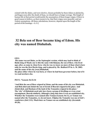 existed with the dukes, and were elective, chosen probably by these dukes or phylarchs,
and began soon after the death of Esau, we should have a longer average. The length of
human life at that period would justify the assumption of these longer reigns; if there is
good reason to believe, as there seems to be, that their reigns were peaceful, and not
violent usurpations. All these calculations, however, depend upon the length of the
period of the bondage.—A. G.]
32 Bela son of Beor became king of Edom. His
city was named Dinhabah.
GILL
His name was not Balac, as the Septuagint version, which may lead to think of
Balak king of Moab; nor is this the same with Balaam, the son of Beor, who lived
ages after, as some in Aben Ezra: who he was we know no more of than what is here
said; he was the first Horite king, and is placed by Mr. Bedford F9 in A. M. 2002:
and the name of his city [was] Dinhabah,
the place either where he was born, or where he had been governor before, but of it
we read nowhere else.
PETT, "Genesis 36:32-34
‘And Bela the son of Beor reigned in Edom, and the name of his city was Dinhabah.
And Bela died and Jobab the son of Zerah of Bozrah reigned in his place. And
Jobab died, and Husham of the land of the Temanites reigned in his place.’
The ‘city’ of Dinhabah need only have been a group of dwellings or even a tent
encampment. Bozrah similarly, although a long time later it was an established city.
Whether the Temanites were named after Teman (Genesis 36:11), or Teman was
named after the Temanites, we do not know. Eliphaz the Temanite was one of Job’s
comforters (Job 2:11). Much later on Teman was an established city (Jeremiah
49:20).
 