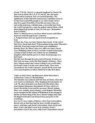(Exod. 17:8-16). There is a repeated emphasis in Genesis 36,
that Esau is Edom (36:1, 8, 9, 19, and 43; also, the name
Edom and its synonym, Seir, are used frequently). The
significance of this otherwise unnecessary repetition seems to
be that God wanted His people to see what results when a
man lives apart from Him. From this one man, Esau, an
outwardly good man, a likable man, a successful man from
the world’s perspective, came the godless nation Edom, which
often plagued the people of God. So God says, “Remember:
Esau is Edom!”
There’s a final lesson we can learn about success and failure
from our stroll through Esau’s cemetery:
4. Temporal fame does not equal eternal recognition by
God.
In their day, Esau was more famous than Jacob. At the end of
their lives, Jacob had about 70 descendants living under Pharaoh’s
umbrella. Esau had conquered Edom and established a
dynasty there. By Moses’s day (over 400 years later), Israel
was a fledgling nation of slaves, recently escaped from Egypt,
owning no land of their own. Edom was an established
kingdom which had the power to refuse Israel passage over
their land.
But this tour through the graveyard of Genesis 36 shows us
that God, not man, writes the final chapter of history. These
once- famous names don’t mean a thing to our world today,
but Israel’s name is in the news almost daily. These men,
successful by the world’s measure, passed off the scene and
were soon forgotten as others clamored to take their place.
Today we don’t know anything more about them than is
written here. Fame is a fleeting thing.
The Edomite race endured until the time of Christ, when they
were known as Idumeans. They disappeared from history in
A.D. 70, when Jerusalem was destroyed. But before that,
some famous Idumeans, descendants of Esau, ruled over
Israel: Herod the Great and his successor, Herod Antipas.
They were wealthy, power-hungry, cruel despots. Herod the
Great slaughtered the infants of Bethlehem in his attempt to
kill the newborn King of the Jews. Herod Antipas had John
the Baptist beheaded and mocked Jesus just prior to the
crucifixion.
In a way it was a replay of history, when Esau’s descendant,
Herod, who at that time had far more worldly prosperity,
power, and fame, and Jacob’s descendant, Jesus, faced each
other. God’s side didn’t seem to be winning. Jacob’s
descendant went to the cross, while Esau’s descendant relaxed
 