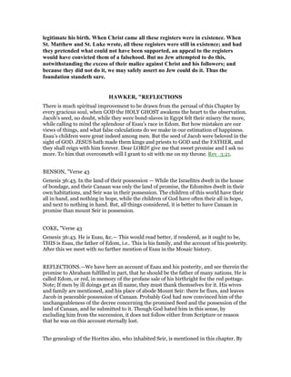 legitimate his birth. When Christ came all these registers were in existence. When
St. Matthew and St. Luke wrote, all these registers were still in existence; and had
they pretended what could not have been supported, an appeal to the registers
would have convicted them of a falsehood. But no Jew attempted to do this,
notwithstanding the excess of their malice against Christ and his followers; and
because they did not do it, we may safely assert no Jew could do it. Thus the
foundation standeth sure.
HAWKER, "REFLECTIONS
There is much spiritual improvement to be drawn from the perusal of this Chapter by
every gracious soul, when GOD the HOLY GHOST awakens the heart to the observation.
Jacob’s seed, no doubt, while they were bond-slaves in Egypt felt their misery the more,
while calling to mind the splendour of Esau’s race in Edom. But how mistaken are our
views of things, and what false calculations do we make in our estimation of happiness.
Esau’s children were great indeed among men. But the seed of Jacob were beloved in the
sight of GOD. JESUS hath made them kings and priests to GOD and the FATHER, and
they shall reign with him forever. Dear LORD! give me that sweet promise and I ask no
more. To him that overcometh will I grant to sit with me on my throne. Rev_3:21.
BENSON, "Verse 43
Genesis 36:43. In the land of their possession — While the Israelites dwelt in the house
of bondage, and their Canaan was only the land of promise, the Edomites dwelt in their
own habitations, and Seir was in their possession. The children of this world have their
all in hand, and nothing in hope, while the children of God have often their all in hope,
and next to nothing in hand. But, all things considered, it is better to have Canaan in
promise than mount Seir in possession.
COKE, "Verse 43
Genesis 36:43. He is Esau, &c.— This would read better, if rendered, as it ought to be,
THIS is Esau, the father of Edom, i.e.. This is his family, and the account of his posterity.
After this we meet with no farther mention of Esau in the Mosaic history.
REFLECTIONS.—We have here an account of Esau and his posterity, and see therein the
promise to Abraham fulfilled in part, that he should be the father of many nations. He is
called Edom, or red, in memory of the profane sale of his birthright for the red pottage.
Note; If men by ill doings get an ill name, they must thank themselves for it. His wives
and family are mentioned, and his place of abode Mount Seir: there he fixes, and leaves
Jacob in peaceable possession of Canaan. Probably God had now convinced him of the
unchangeableness of the decree concerning the promised Seed and the possession of the
land of Canaan, and he submitted to it. Though God hated him in this sense, by
excluding him from the succession, it does not follow either from Scripture or reason
that he was on this account eternally lost.
The genealogy of the Horites also, who inhabited Seir, is mentioned in this chapter. By
 