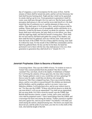 day of vengeance, a year of recompense for the cause of Zion. And the
streams of Edom shall be turned into pitch, and her soil into brimstone; her
land shall become burning pitch. Night and day it shall not be quenched;
its smoke shall go up for ever. From generation to generation it shall lie
waste; none shall pass through it for ever and ever. But the hawk and the
porcupine shall possess it, the owl and the raven shall dwell in it. He shall
stretch the line of confusion over it, and the plummet of chaos over its
nobles. They shall name it o Kingdom There, and all its princes shall be
nothing. Thorns shall grow over its strongholds, nettles and thistles in its
fortresses. It shall be the haunt of jackals, an abode for ostriches. And wild
beasts shall meet with hyenas, the satyr shall cry to his fellow; yea, there
shall the night hag alight, and find for herself a resting place. There shall
the owl nest and lay and hatch and gather her young in her shadow; yea,
there shall the kites be gathered, each one with her mate. Seek and read
from the book of the LORD: Not one of these shall be missing; none shall
be without her mate. For the mouth of the LORD has commanded, and his
Spirit has gathered them. He has cast the lot for them, his hand has
portioned it out to them with the line; they shall possess it for ever, from
generation to generation they shall dwell in it." (Isaiah 34:1-17)
Jeremiah Prophesies: Edom to Become a WastelandJeremiah Prophesies: Edom to Become a WastelandJeremiah Prophesies: Edom to Become a WastelandJeremiah Prophesies: Edom to Become a Wasteland
Concerning Edom. Thus says the LORD of hosts: "Is wisdom no more in
Teman? Has counsel perished from the prudent? Has their wisdom
vanished? Flee, turn back, dwell in the depths, O inhabitants of Dedan!
For I will bring the calamity of Esau upon him, the time when I punish
him. If grape-gatherers came to you, would they not leave gleanings? If
thieves came by night, would they not destroy only enough for
themselves? But I have stripped Esau bare, I have uncovered his hiding
places, and he is not able to conceal himself. His children are destroyed,
and his brothers, and his neighbors; and he is no more. Leave your
fatherless children, I will keep them alive; and let your widows trust in
me." For thus says the LORD: "If those who did not deserve to drink the
cup must drink it, will you go unpunished? You shall not go unpunished,
but you must drink. For I have sworn by myself, says the LORD, that
Bozrah shall become a horror, a taunt, a waste, and a curse; and all her
cities shall be perpetual wastes." I have heard tidings from the LORD, and
a messenger has been sent among the nations: "Gather yourselves together
and come against her, and rise up for battle!" For behold, I will make you
small among the nations, despised among men. The horror you inspire has
deceived you, and the pride of your heart, you who live in the clefts of the
rock, who hold the height of the hill.
 