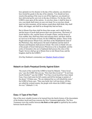 have gloated over his disaster in the day of his calamity; you should not
have looted his goods in the day of his calamity. You should not have
stood at the parting of the ways to cut off his fugitives; you should not
have delivered up his survivors in the day of distress. For the day of the
LORD is near upon all the nations. As you have done, it shall be done to
you, your deeds shall return on your own head. For as you have drunk
upon my holy mountain, all the nations round about shall drink; they shall
drink, and stagger, and shall be as though they had not been.
But in Mount Zion there shall be those that escape, and it shall be holy;
and the house of Jacob shall possess their own possessions. The house of
Jacob shall be a fire, and the house of Joseph a flame, and the house of
Esau stubble; they shall burn them and consume them, and there shall be
no survivor to the house of Esau; for the LORD has spoken. Those of the
Negeb shall possess Mount Esau, and those of the Shephelah the land of
the Philistines; they shall possess the land of Ephraim and the land of
Samaria and Benjamin shall possess Gilead. The exiles in Halah who are
of the people of Israel shall possess Phoenicia as far as Zarephath; and the
exiles of Jerusalem who are in Sepharad shall possess the cities of the
Negeb. Saviors shall go up to Mount Zion to rule Mount Esau; and the
kingdom shall be the LORD's."
(For Ray Stedman's commentary see Obadiah: Death to Edom)
Malachi on God's Perpetual Enmity Against EdomMalachi on God's Perpetual Enmity Against EdomMalachi on God's Perpetual Enmity Against EdomMalachi on God's Perpetual Enmity Against Edom
The oracle of the word of the LORD to Israel by Malachi. "I have loved
you," says the LORD. But you say, "How hast thou loved us?" "Is not Esau
Jacob's brother?" says the LORD. "Yet I have loved Jacob but I have hated
Esau; I have laid waste his hill country and left his heritage to jackals of
the desert." If Edom says, "We are shattered but we will rebuild the ruins,"
the LORD of hosts says, "They may build, but I will tear down, till they
are called the wicked country, the people with whom the LORD is angry
for ever." (Malachi 1:1-4)
Esau: A Type of the FleshEsau: A Type of the FleshEsau: A Type of the FleshEsau: A Type of the Flesh
One of the most valuable lessons to be learned from the family history of the descendants
of the brothers Jacob and Esau concerns the New Testament application. The New
Testament views the conflict between the flesh and the spirit as typified by the conflict
between Jacob and Esau:
 