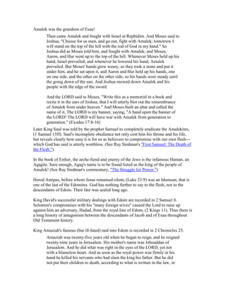 Amalek was the grandson of Esau!
Then came Amalek and fought with Israel at Rephidim. And Moses said to
Joshua, "Choose for us men, and go out, fight with Amalek; tomorrow I
will stand on the top of the hill with the rod of God in my hand." So
Joshua did as Moses told him, and fought with Amalek; and Moses,
Aaron, and Hur went up to the top of the hill. Whenever Moses held up his
hand, Israel prevailed; and whenever he lowered his hand, Amalek
prevailed. But Moses' hands grew weary; so they took a stone and put it
under him, and he sat upon it, and Aaron and Hur held up his hands, one
on one side, and the other on the other side; so his hands were steady until
the going down of the sun. And Joshua mowed down Amalek and his
people with the edge of the sword.
And the LORD said to Moses, "Write this as a memorial in a book and
recite it in the ears of Joshua, that I will utterly blot out the remembrance
of Amalek from under heaven." And Moses built an altar and called the
name of it, The LORD is my banner, saying, "A hand upon the banner of
the LORD! The LORD will have war with Amalek from generation to
generation." (Exodus 17:8-16)
Later King Saul was told by the prophet Samuel to completely eradicate the Amalekites,
(1 Samuel 15ff). Saul's incomplete obedience not only cost him his throne and his life,
but reveals clearly how easy it is for us as believers to compromise with our own flesh---
which God has said is utterly worthless. (See Ray Stedman's "First Samuel: The Death of
the Flesh.").
In the book of Esther, the arche-fiend and enemy of the Jews is the infamous Haman, an
Agagite. Sure enough, Agag's name is to be found listed as the king of the people of
Amalek! (See Ray Stedman's commentary, "The Struggle for Power.")
Herod Antipas, before whom Jesus remained silent, (Luke 23:9) was an Idumean, that is
one of the last of the Edomites. God has nothing further to say to the flesh, nor to the
descendants of Edom. Their fate was sealed long ago.
King David's successful military dealings with Edom are recorded in 2 Samuel 8.
Solomon's compromises with his "many foreign wives" caused the Lord to raise up
against him an adversary, Hadad, from the royal line of Edom, (2 Kings 11). Thus there is
a long history of antagonism between the descendants of Jacob and of Esau throughout
Old Testament history.
King Amaziah's famous (but ill-fated) raid into Edom is recorded in 2 Chronicles 25,
Amaziah was twenty-five years old when he began to reign, and he reigned
twenty-nine years in Jerusalem. His mother's name was Jehoaddan of
Jerusalem. And he did what was right in the eyes of the LORD, yet not
with a blameless heart. And as soon as the royal power was firmly in his
hand he killed his servants who had slain the king his father. But he did
not put their children to death, according to what is written in the law, in
 