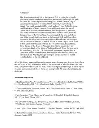 with you?"
But Amaziah would not listen; for it was of God, in order that he might
give them into the hand of their enemies, because they had sought the gods
of Edom. So Joash king of Israel went up; and he and Amaziah king of
Judah faced one another in battle at Beth-shemesh, which belongs to
Judah. And Judah was defeated by Israel, and every man fled to his home.
And Joash king of Israel captured Amaziah king of Judah, the son of
Joash, son of Ahaziah, at Beth-shemesh, and brought him to Jerusalem,
and broke down the wall of Jerusalem for four hundred cubits, from the
Ephraim Gate to the Corner Gate. And he seized all the gold and silver,
and all the vessels that were found in the house of God, and Obed-edom
with them; he seized also the treasuries of the king's house, and hostages,
and he returned to Samaria. Amaziah the son of Joash king of Judah lived
fifteen years after the death of Joash the son of Jehoahaz, king of Israel.
Now the rest of the deeds of Amaziah, from first to last, are they not
written in the Book of the Kings of Judah and Israel? From the time when
he turned away from the LORD they made a conspiracy against him in
Jerusalem, and he fled to Lachish. But they sent after him to Lachish, and
slew him there. And they brought him upon horses; and he was buried
with his fathers in the city of David.
All of this history serves to illustrate for us that no good ever comes from our best efforts,
our self effort in the Christian life, which is the root source of what the Bible calls "the
flesh." Only the works of God, the works of the Holy Spirit done through us when we are
obedient and submissive to God---have any lasting worth. All else will, in the end, be
destroyed.
Additional References
1. Hutchings, Noah W., Petra in History and Prophecy, Hearthstone Publishing, PO Box
815, Oklahoma City, OK 73101. (Southwest Radio Church, 1991).
2. Franciscan Fathers, Guide to Jordan, 1978. Franciscan Fathers Press, PO Box 14066,
91-140 Jerusalem, Israel.
3. Iain Browning, Petra, Chatto and Windus Ltd., 20 Vauxhall Bridge Rd., London
SW1V 2SA, Third Edition, 1995.
4. G. Lankester Harding, The Antiquities of Jordan, The Lutterworth Press, London,
1990, (Jordan Distrubution Agency, Amman).
5. Jane Taylor, Petra, Aurum Press Ltd., 25 Bedford Avenue, London, WC1B 3AT. 1993.
6. Burton MacDonald, Ammon, Moab and Edom, Al Kutba Publishers, PO Box 9446,
Amman, Jordan, 1994.
 