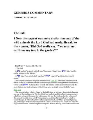 GENESIS 3 COMMENTARY
EDITED BY GLENN PEASE
The Fall
1 Now the serpent was more crafty than any of the
wild animals the Lord God had made. He said to
the woman, “Did God really say, ‘You must not
eat from any tree in the garden’?”
BARNES, " - Section III - The Fall
- The Fall
1. ‫נחשׁ‬ nachash “serpent; related: hiss,” Gesenius; “sting,” Mey. ‫ערוּם‬ 'ārûm “subtle,
crafty, using craft for defence.”
7. ‫תפר‬ tāpar “sew, stitch, tack together.” ‫חגורה‬ chăgôrâh “girdle, not necessarily
apron.”
This chapter continues the piece commenced at Gen_2:4. The same combination of
divine names is found here, except in the dialogue between the serpent and the woman,
where God (‫אלהים‬ 'ĕlohı̂ym) alone is used. It is natural for the tempter to use only the
more distant and abstract name of God. It narrates in simple terms the fall of man.
Gen_3:1
The serpent is here called a “beast of the field”; that is, neither a domesticated animal
nor one of the smaller sorts. The Lord God had made it, and therefore it was a creature
called into being on the same day with Adam. It is not the wisdom, but the wiliness of
the serpent which is here noted. This animal is destitute of arms or legs by which to
escape danger. It is therefore thrown back upon instinct, aided by a quick and glaring
eye, and a rapid dart and recoil, to evade the stroke of violence, and watch and seize the
unguarded moment for inflicting the deadly bite. Hence, the wily and insidious character
1
 