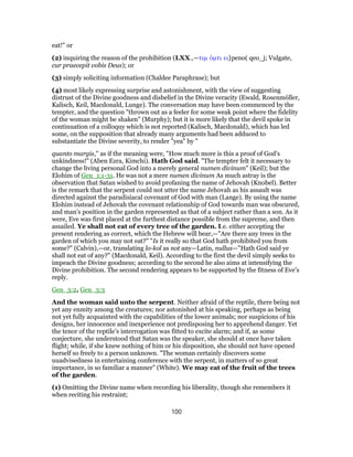 eat!" or
(2) inquiring the reason of the prohibition (LXX.,—τιμ ὁμτι ει}peno( qeo_j; Vulgate,
cur praecepit vobis Deus); or
(3) simply soliciting information (Chaldee Paraphrase); but
(4) most likely expressing surprise and astonishment, with the view of suggesting
distrust of the Divine goodness and disbelief in the Divine veracity (Ewald, Rosenmόller,
Kalisch, Keil, Macdonald, Lunge). The conversation may have been commenced by the
tempter, and the question "thrown out as a feeler for some weak point where the fidelity
of the woman might be shaken" (Murphy); but it is more likely that the devil spoke in
continuation of a colloquy which is not reported (Kalisch, Macdonald), which has led
some, on the supposition that already many arguments had been adduced to
substantiate the Divine severity, to render "yea" by "
quanto margis," as if the meaning were, "How much more is this a proof of God’s
unkindness!" (Aben Ezra, Kimchi). Hath God said. "The tempter felt it necessary to
change the living personal God into a merely general numen divinum" (Keil); but the
Elohim of Gen_1:1-31. He was not a mere numen divinum As much astray is the
observation that Satan wished to avoid profaning the name of Jehovah (Knobel). Better
is the remark that the serpent could not utter the name Jehovah as his assault was
directed against the paradisiacal covenant of God with man (Lange). By using the name
Elohim instead of Jehovah the covenant relationship of God towards man was obscured,
and man’s position in the garden represented as that of a subject rather than a son. As it
were, Eve was first placed at the furthest distance possible from the supreme, and then
assailed. Ye shall not eat of every tree of the garden. I.e. either accepting the
present rendering as correct, which the Hebrew will bear,—"Are there any trees in the
garden of which you may not eat?" "Is it really so that God hath prohibited you from
some?" (Calvin),—or, translating lo-kol as not any—Latin, nullus—"Hath God said ye
shall not eat of any?" (Macdonald, Keil). According to the first the devil simply seeks to
impeach the Divine goodness; according to the second he also aims at intensifying the
Divine prohibition. The second rendering appears to be supported by the fitness of Eve’s
reply.
Gen_3:2, Gen_3:3
And the woman said unto the serpent. Neither afraid of the reptile, there being not
yet any enmity among the creatures; nor astonished at his speaking, perhaps as being
not yet fully acquainted with the capabilities of the lower animals; nor suspicions of his
designs, her innocence and inexperience not predisposing her to apprehend danger. Yet
the tenor of the reptile’s interrogation was fitted to excite alarm; and if, as some
conjecture, she understood that Satan was the speaker, she should at once have taken
flight; while, if she knew nothing of him or his disposition, she should not have opened
herself so freely to a person unknown. "The woman certainly discovers some
uuadvisedness in entertaining conference with the serpent, in matters of so great
importance, in so familiar a manner" (White). We may eat of the fruit of the trees
of the garden.
(1) Omitting the Divine name when recording his liberality, though she remembers it
when reciting his restraint;
100
 