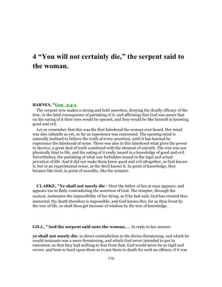 4 “You will not certainly die,” the serpent said to
the woman.
BARNES, "Gen_3:4-5
The serpent now makes a strong and bold assertion, denying the deadly efficacy of the
tree, or the fatal consequence of partaking of it, and affirming that God was aware that
on the eating of it their eyes would be opened, and they would be like himself in knowing
good and evil.
Let us remember that this was the first falsehood the woman ever heard. Her mind
was also infantile as yet, so far as experience was concerned. The opening mind is
naturally inclined to believe the truth of every assertion, until it has learned by
experience the falsehood of some. There was also in this falsehood what gives the power
to deceive, a great deal of truth combined with the element of untruth. The tree was not
physically fatal to life, and the eating of it really issued in a knowledge of good and evil.
Nevertheless, the partaking of what was forbidden issued in the legal and actual
privation of life. And it did not make them know good and evil altogether, as God knows
it, but in an experimental sense, as the devil knows it. In point of knowledge, they
became like God; in point of morality, like the tempter.
CLARKE, "Ye shall not surely die - Here the father of lies at once appears; and
appears too in flatly contradicting the assertion of God. The tempter, through the
nachash, insinuates the impossibility of her dying, as if he had said, God has created thee
immortal, thy death therefore is impossible; and God knows this, for as thou livest by
the tree of life, so shalt thou get increase of wisdom by the tree of knowledge.
GILL, "And the serpent said unto the woman,.... In reply to her answer:
ye shall not surely die; in direct contradiction to the divine threatening, and which he
would insinuate was a mere threatening, and which God never intended to put in
execution; so that they had nothing to fear from that, God would never be so rigid and
severe, and beat so hard upon them as to put them to death for such an offence, if it was
116
 