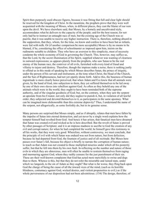 Spirit then purposely used obscure figures, because it was fitting that full and clear light should
be reserved for the kingdom of Christ. In the meantime, the prophets prove that they were well
acquainted with the meaning of Moses, when, in different places, they cast the blame of our ruin
upon the devil. We have elsewhere said, that Moses, by a homely and uncultivated style,
accommodates what he delivers to the capacity of the people; and for the best reason; for not
only had he to instruct an untaught race of men, but the existing age of the Church was so
puerile, that it was unable to receive any higher instruction. There is, therefore, nothing absurd in
the supposition, that they, whom, for the time, we know and confess to have been but as infants,
were fed with milk. Or (if another comparison be more acceptable) Moses is by no means to be
blamed, if he, considering the office of schoolmaster as imposed upon him, insists on the
rudiments suitable to children. They who have an aversion to this simplicity, must of necessity
condemn the whole economy of God in governing the Church. This, however, may suffice us,
that the Lord, by the secret illumination of his Spirit, supplied whatever was wanting of clearness
in outward expressions; as appears plainly from the prophets, who saw Satan to be the real
enemy of the human race, the contriver of all evils, furnished with every kind of fraud and
villainy to injure and destroy. Therefore, though the impious make a noise, there is nothing justly
to offend us in this mode of speaking by which Moses describes Satan, the prince of iniquity,
under the person of his servant and instrument, at the time when Christ, the Head of the Church,
and the Sun of Righteousness, had not yet openly shone forth. Add to this, the baseness of human
ingratitude is more clearly hence perceived, that when Adam and Eve knew that all animals were
given, by the hand of God, into subjection to them, they yet suffered themselves to be led away
by one of their own slaves into rebellion against God. As often as they beheld any one of the
animals which were in the world, they ought to have been reminded both of the supreme
authority, and of the singular goodness of God; but, on the contrary, when they saw the serpent
an apostate from his Creator, not only did they neglect to punish it, but, in violation of all lawful
order, they subjected and devoted themselves to it, as participators in the same apostasy. What
can be imagined more dishonorable than this extreme depravity? Thus, I understand the name of
the serpent, not allegorically, as some foolishly do, but in its genuine sense.
Many persons are surprised that Moses simply, and as if abruptly, relates that men have fallen by
the impulse of Satan into eternal destruction, and yet never by a single word explains how the
tempter himself had revolted from God. And hence it has arisen, that fanatical men have dreamed
that Satan was created evil and wicked as he is here described. But the revolt of Satan is proved
by other passages of Scripture; and it is an impious madness to ascribe to God the creation of any
evil and corrupt nature; for when he had completed the world, he himself gave this testimony to
all his works, that they were very good. Wherefore, without controversy, we must conclude, that
the principle of evil with which Satan was endued was not from nature, but from defection;
because he had departed from God, the fountain of justice and of all rectitude. But Moses here
passes over Satan’s fall, because his object is briefly to narrate the corruption of human nature;
to teach us that Adam was not created to those multiplied miseries under which all his posterity
suffer, but that he fell into them by his own fault. In reflecting on the number and nature of those
evils to which they are obnoxious, men will often be unable to restrain themselves from raging
and murmuring against God, whom they rashly censure for the just punishment of their sin.
These are their well-known complaints that God has acted more mercifully to swine and dogs
than to them. Whence is this, but that they do not refer the miserable and ruined state, under
which we languish, to the sin of Adam as they ought? But what is far worse, they fling back upon
God the charge of being the cause of all the inward vices of the mind, (such as its horrible
blindness, contumacy against God, wicked desires, and violent propensities to evil;) as if the
whole perverseness of our disposition had not been adventitious. (154) The design, therefore, of
12
 
