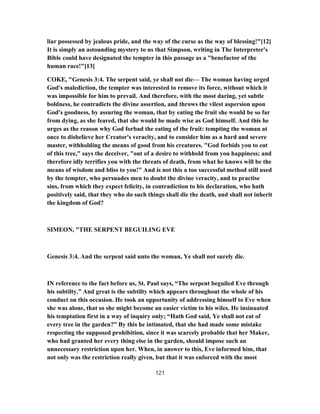 liar possessed by jealous pride, and the way of the curse as the way of blessing!"[12]
It is simply an astounding mystery to us that Simpson, writing in The Interpreter's
Bible could have designated the tempter in this passage as a "benefactor of the
human race!"[13]
COKE, "Genesis 3:4. The serpent said, ye shall not die— The woman having urged
God's malediction, the tempter was interested to remove its force, without which it
was impossible for him to prevail. And therefore, with the most daring, yet subtle
boldness, he contradicts the divine assertion, and throws the vilest aspersion upon
God's goodness, by assuring the woman, that by eating the fruit she would be so far
from dying, as she feared, that she would be made wise as God himself. And this he
urges as the reason why God forbad the eating of the fruit: tempting the woman at
once to disbelieve her Creator's veracity, and to consider him as a hard and severe
master, withholding the means of good from his creatures. "God forbids you to eat
of this tree," says the deceiver, "out of a desire to withhold from you happiness; and
therefore idly terrifies you with the threats of death, from what he knows will be the
means of wisdom and bliss to you!" And is not this a too successful method still used
by the tempter, who persuades men to doubt the divine veracity, and to practise
sins, from which they expect felicity, in contradiction to his declaration, who hath
positively said, that they who do such things shall die the death, and shall not inherit
the kingdom of God?
SIMEON, "THE SERPENT BEGUILING EVE
Genesis 3:4. And the serpent said unto the woman, Ye shall not surely die.
IN reference to the fact before us, St. Paul says, “The serpent beguiled Eve through
his subtilty.” And great is the subtilty which appears throughout the whole of his
conduct on this occasion. He took an opportunity of addressing himself to Eve when
she was alone, that so she might become an easier victim to his wiles. He insinuated
his temptation first in a way of inquiry only; “Hath God said, Ye shall not eat of
every tree in the garden?” By this he intimated, that she had made some mistake
respecting the supposed prohibition, since it was scarcely probable that her Maker,
who had granted her every thing else in the garden, should impose such an
unnecessary restriction upon her. When, in answer to this, Eve informed him, that
not only was the restriction really given, but that it was enforced with the most
121
 