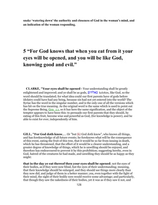 snake ‘watering down’ the authority and closeness of God in the woman’s mind, and
an indication of the woman responding.
5 “For God knows that when you eat from it your
eyes will be opened, and you will be like God,
knowing good and evil.”
CLARKE, "Your eyes shall be opened - Your understanding shall be greatly
enlightened and improved; and ye shall be as gods, ‫כאלהים‬ kelohim, like God, so the
word should be translated; for what idea could our first parents have of gods before
idolatry could have had any being, because sin had not yet entered into the world? The
Syriac has the word in the singular number, and is the only one of all the versions which
has hit on the true meaning. As the original word is the same which is used to point out
the Supreme Being, Gen_1:1, so it has here the same signification, and the object of the
tempter appears to have been this: to persuade our first parents that they should, by
eating of this fruit, become wise and powerful as God, (for knowledge is power), and be
able to exist for ever, independently of him.
GILL, "For God doth know,.... Or "but (k) God doth know", who knows all things,
and has foreknowledge of all future events; he foreknows what will be the consequence
of this event, eating the fruit of this tree, that it would be so far from issuing in death,
which he has threatened, that the effect of it would be a clearer understanding, and a
greater degree of knowledge of things, which he is unwilling should be enjoyed, and
therefore has endeavoured to prevent it by this prohibition; suggesting hereby, even in
God, hatred of the creatures he had made, and unwilling they should be as happy as they
might:
that in the day ye eat thereof then your eyes shall be opened; not the eyes of
their bodies, as if they were now blind, but the eyes of their understanding; meaning,
that their knowledge should be enlarged, and they should see things more clearly than
they now did, and judge of them in a better manner; yea, even together with the light of
their mind, the sight of their bodily eyes would receive some advantage; and particularly,
that though they saw the nakedness of their bodies, yet it was as if they saw it not, and
128
 